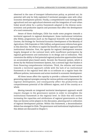 2.   REGIONAL APPROACHES TO ECONOMIC DEVELOPMENT CHALLENGES



        observed in the case of transport infrastructure policy; as pointed out, its
        potential will only be fully exploited if territorial synergies exist with other
        economic development policies. Finally, a comprehensive rural strategy (with
        agricultural and non-agricultural elements and the integration of rural-urban
        links) would allow for a policy framework adapted to the diverse socio-
        economic and productive aspects and processes that affect the development
        of a rural community.
             Aware of these challenges, Chile has made some progress towards a
        territorial approach to regional development. Some institutional initiatives
        (the RDAs), programmes (such as the Regional Scientific and Technological
        Centres, the Strategy for Territorial Economic Development of the Ministry of
        Agriculture, Chile Emprende or Chile Califica), and governance reforms have gone
        in this direction. Yet efforts to exploit the benefits of a regional approach face
        institutional obstacles. First, the agenda for regional development remains
        largely designed at the national level, with insufficient participation by
        regional governments and institutions in its design and co-ordination. This
        constrains the ability to find potential regional productive opportunities based
        on accumulated place-based assets. Second, the financial system, which is
        driven by the National Investment System, has a sectoral logic that hinders it
        from financing comprehensive initiatives. Third, the reforms and moves
        towards a territorial approach collide with the lack of an institutional
        framework at the regional level able to co-ordinate on a regular basis the
        different policies, instruments and actors involved in economic development.
            All these issues affect the capacity to provide a coherent framework for
        generating regional synergies among the various policies and programmes for
        regional development, and consequently affect the productivity and
        competitiveness potential of the different regions, and of the country as a
        whole.
             Moving towards an integrated territorial development approach would
        require changes in the governance system in order to strengthen the
        institutional framework at the regional level. In Chile this will involve
        increasing the capacities and attributions of regional governments so that
        they can become active players in the discussion, planning and co-ordination
        of regional development policies. Within this framework, a decentralisation
        debate has emerged in Chile. The governance and institutional implications of
        this debate are discussed in Chapter 3.




OECD TERRITORIAL REVIEWS: CHILE – ISBN 978-92-64-06074-6 – © OECD 2009
                                                                                               161
 
