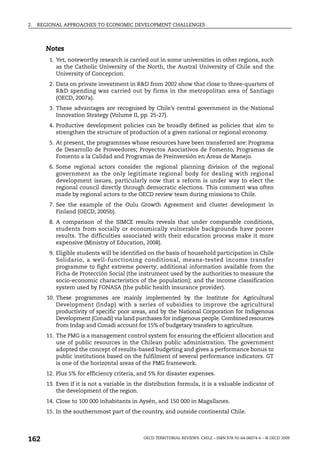 2.   REGIONAL APPROACHES TO ECONOMIC DEVELOPMENT CHALLENGES



       Notes
         1. Yet, noteworthy research is carried out in some universities in other regions, such
            as the Catholic University of the North, the Austral University of Chile and the
            University of Concepcion.
         2. Data on private investment in R&D from 2002 show that close to three-quarters of
            R&D spending was carried out by firms in the metropolitan area of Santiago
            (OECD, 2007a).
         3. These advantages are recognised by Chile’s central government in the National
            Innovation Strategy (Volume II, pp. 25-27).
         4. Productive development policies can be broadly defined as policies that aim to
            strengthen the structure of production of a given national or regional economy.
         5. At present, the programmes whose resources have been transferred are: Programa
            de Desarrollo de Proveedores; Proyectos Asociativos de Fomento, Programas de
            Fomento a la Calidad and Programas de Preinversión en Áreas de Manejo.
         6. Some regional actors consider the regional planning division of the regional
            government as the only legitimate regional body for dealing with regional
            development issues, particularly now that a reform is under way to elect the
            regional council directly through democratic elections. This comment was often
            made by regional actors to the OECD review team during missions to Chile.
         7. See the example of the Oulu Growth Agreement and cluster development in
            Finland (OECD, 2005b).
         8. A comparison of the SIMCE results reveals that under comparable conditions,
            students from socially or economically vulnerable backgrounds have poorer
            results. The difficulties associated with their education process make it more
            expensive (Ministry of Education, 2008).
         9. Eligible students will be identified on the basis of household participation in Chile
            Solidario, a well-functioning conditional, means-tested income transfer
            programme to fight extreme poverty; additional information available from the
            Ficha de Protección Social (the instrument used by the authorities to measure the
            socio-economic characteristics of the population); and the income classification
            system used by FONASA (the public health insurance provider).
        10. These programmes are mainly implemented by the Institute for Agricultural
            Development (Indap) with a series of subsidies to improve the agricultural
            productivity of specific poor areas, and by the National Corporation for Indigenous
            Development (Conadi) via land purchases for indigenous people. Combined resources
            from Indap and Conadi account for 15% of budgetary transfers to agriculture.
        11. The PMG is a management control system for ensuring the efficient allocation and
            use of public resources in the Chilean public administration. The government
            adopted the concept of results-based budgeting and gives a performance bonus to
            public institutions based on the fulfilment of several performance indicators. GT
            is one of the horizontal areas of the PMG framework.
        12. Plus 5% for efficiency criteria, and 5% for disaster expenses.
        13. Even if it is not a variable in the distribution formula, it is a valuable indicator of
            the development of the region.
        14. Close to 100 000 inhabitants in Aysén, and 150 000 in Magallanes.
        15. In the southernmost part of the country, and outside continental Chile.




162                                           OECD TERRITORIAL REVIEWS: CHILE – ISBN 978-92-64-06074-6 – © OECD 2009
 