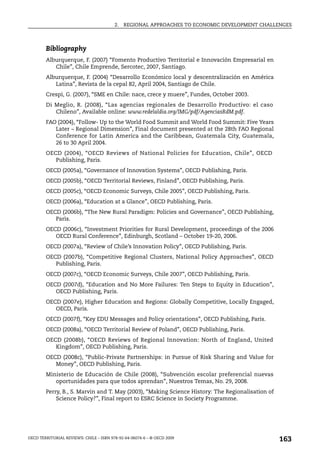 2.   REGIONAL APPROACHES TO ECONOMIC DEVELOPMENT CHALLENGES



        Bibliography
        Alburquerque, F. (2007) “Fomento Productivo Territorial e Innovación Empresarial en
           Chile”, Chile Emprende, Sercotec, 2007, Santiago.
        Alburquerque, F. (2004) “Desarrollo Económico local y descentralización en América
           Latina”, Revista de la cepal 82, April 2004, Santiago de Chile.
        Crespi, G. (2007), “SME en Chile: nace, crece y muere”, Fundes, October 2003.
        Di Meglio, R. (2008), “Las agencias regionales de Desarrollo Productivo: el caso
           Chileno”, Available online: www.redelaldia.org/IMG/pdf/AgenciasRdM.pdf.
        FAO (2004), “Follow- Up to the World Food Summit and World Food Summit: Five Years
           Later – Regional Dimension”, Final document presented at the 28th FAO Regional
           Conference for Latin America and the Caribbean, Guatemala City, Guatemala,
           26 to 30 April 2004.
        OECD (2004), “OECD Reviews of National Policies for Education, Chile”, OECD
           Publishing, Paris.
        OECD (2005a), “Governance of Innovation Systems”, OECD Publishing, Paris.
        OECD (2005b), “OECD Territorial Reviews, Finland”, OECD Publishing, Paris.
        OECD (2005c), “OECD Economic Surveys, Chile 2005”, OECD Publishing, Paris.
        OECD (2006a), “Education at a Glance”, OECD Publishing, Paris.
        OECD (2006b), “The New Rural Paradigm: Policies and Governance”, OECD Publishing,
           Paris.
        OECD (2006c), “Investment Priorities for Rural Development, proceedings of the 2006
           OECD Rural Conference”, Edinburgh, Scotland – October 19-20, 2006.
        OECD (2007a), “Review of Chile’s Innovation Policy”, OECD Publishing, Paris.
        OECD (2007b), “Competitive Regional Clusters, National Policy Approaches”, OECD
           Publishing, Paris.
        OECD (2007c), “OECD Economic Surveys, Chile 2007”, OECD Publishing, Paris.
        OECD (2007d), “Education and No More Failures: Ten Steps to Equity in Education”,
           OECD Publishing, Paris.
        OECD (2007e), Higher Education and Regions: Globally Competitive, Locally Engaged,
           OECD, Paris.
        OECD (2007f), “Key EDU Messages and Policy orientations”, OECD Publishing, Paris.
        OECD (2008a), “OECD Territorial Review of Poland”, OECD Publishing, Paris.
        OECD (2008b), “OECD Reviews of Regional Innovation: North of England, United
           Kingdom”, OECD Publishing, Paris.
        OECD (2008c), “Public-Private Partnerships: in Pursue of Risk Sharing and Value for
           Money”, OECD Publishing, Paris.
        Ministerio de Educación de Chile (2008), “Subvención escolar preferencial nuevas
           oportunidades para que todos aprendan”, Nuestros Temas, No. 29, 2008.
        Perry, B., S. Marvin and T. May (2003), “Making Science History: The Regionalisation of
            Science Policy?”, Final report to ESRC Science in Society Programme.




OECD TERRITORIAL REVIEWS: CHILE – ISBN 978-92-64-06074-6 – © OECD 2009
                                                                                                  163
 