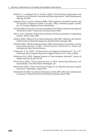 2.   REGIONAL APPROACHES TO ECONOMIC DEVELOPMENT CHALLENGES



       Reardon, T., J. Berdegué and G. Escobar. (2001), “Rural Nonfarm Employment and
          Incomes in Latin America: Overview and Policy Implications”. World Development
          29(3): pp. 395-409.
       Rodriguez Pose, A. and R. Crescenzi (2006), “R&D, Spillovers, Innovation Systems and
          the Genesis of Regional Growth in Europe”, ERSA conference papers, Ersa06,
          pp. 371, European Regional Science Association.
       Servilab (2005), “Evolución, Lecciones y Desafíos de las Políticas de Desarrollo regional/
          Territorial en Chile”, Informe de Consultaría para el BID.
       Silva, I. and C. Sandoval, “Desarrollo económico y fomento productivo: la experiencia
           chilena”, ECLAC, Chile, 2005.
       Subdere (2006), “Memoria de la descentralización 2000-2006”, Ministerio del Interior.
          Subsecretaría de Desarrollo Regional y administrativo, Santiago, 2006.
       UNCTAD (2005), “World Investment Report 2005; Transnational Corporations and the
         Internationalisation of R&D”, United Nations Conference on Trade and
         Development, New York and Geneva.
       Vickerman, R. W. (1991), “Infrastructure and Regional Development”, by R. W.
          Vickerman (eds.), European Research in Regional Science, Vol. 1, Pion, London.
       Vickerman R.W. (1995), “Regional Impacts of Trans-European Networks”, Annals of
           Regional Science 29, pp. 237-254.
       World Bank (2004), “Rural Infrastructure in Chile: Enhancing Efficiency and
         Sustainability”, The World Bank, Washington, DC.
       World Bank (2007), “Chile Institutional Design for an Effective Education Quality
         Assurance”, Washington, August 2007.
       Waissbluth, M. (2006), “La reforma del Estado en Chile 1990- 2005 de la Confrontación
          al consenso”, Boletín Electrónico del ESADE, Barcelona, March 2006.




164                                          OECD TERRITORIAL REVIEWS: CHILE – ISBN 978-92-64-06074-6 – © OECD 2009
 