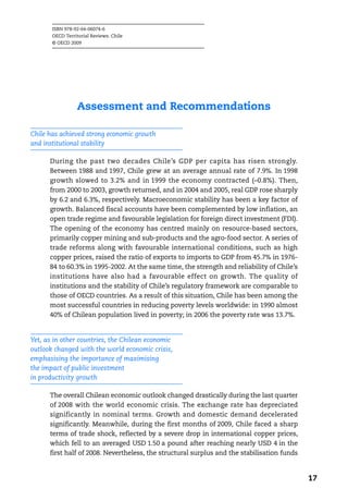 ISBN 978-92-64-06074-6
       OECD Territorial Reviews: Chile
       © OECD 2009




                 Assessment and Recommendations

Chile has achieved strong economic growth
and institutional stability

      During the past two decades Chile’s GDP per capita has risen strongly.
      Between 1988 and 1997, Chile grew at an average annual rate of 7.9%. In 1998
      growth slowed to 3.2% and in 1999 the economy contracted (–0.8%). Then,
      from 2000 to 2003, growth returned, and in 2004 and 2005, real GDP rose sharply
      by 6.2 and 6.3%, respectively. Macroeconomic stability has been a key factor of
      growth. Balanced fiscal accounts have been complemented by low inflation, an
      open trade regime and favourable legislation for foreign direct investment (FDI).
      The opening of the economy has centred mainly on resource-based sectors,
      primarily copper mining and sub-products and the agro-food sector. A series of
      trade reforms along with favourable international conditions, such as high
      copper prices, raised the ratio of exports to imports to GDP from 45.7% in 1976-
      84 to 60.3% in 1995-2002. At the same time, the strength and reliability of Chile’s
      institutions have also had a favourable effect on growth. The quality of
      institutions and the stability of Chile’s regulatory framework are comparable to
      those of OECD countries. As a result of this situation, Chile has been among the
      most successful countries in reducing poverty levels worldwide: in 1990 almost
      40% of Chilean population lived in poverty; in 2006 the poverty rate was 13.7%.


Yet, as in other countries, the Chilean economic
outlook changed with the world economic crisis,
emphasising the importance of maximising
the impact of public investment
in productivity growth

      The overall Chilean economic outlook changed drastically during the last quarter
      of 2008 with the world economic crisis. The exchange rate has depreciated
      significantly in nominal terms. Growth and domestic demand decelerated
      significantly. Meanwhile, during the first months of 2009, Chile faced a sharp
      terms of trade shock, reflected by a severe drop in international copper prices,
      which fell to an averaged USD 1.50 a pound after reaching nearly USD 4 in the
      first half of 2008. Nevertheless, the structural surplus and the stabilisation funds


                                                                                             17
 