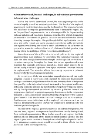 3.   INSTITUTIONAL REFORM: IMPROVING THE EFFECTIVENESS OF POLICY DELIVERY



        Administrative and financial challenges for sub-national governments
        Administrative challenges
             Within the current centralised system, the main regional public actors
        remain largely bound by national guidelines. The head of the regional
        government, the intendant, is named by the President. The intendant’s main
        role as head of the regional government is to work to develop the region. Yet,
        as the president’s representative, he is also responsible for implementing
        national policies and guidelines. Decisions regarding the official designation
        or removal of intendants are political in nature and this sometimes affects
        how they manage their region. The problem of divided loyalty (to the central
        state and to the region) also exists among deconcentrated public servants in
        the regions: even if they are called to assist the intendant in all matters of
        preparation, execution and co-ordination of policies within their purview, they
        mainly follow the guidelines of their respective national agency.
             Co-ordination of the different actors and policies in the regional
        government is a main challenge for the system. The regional government still
        does not have enough institutional strength to manage and co-ordinate a
        common strategy for the region that draws the various agencies and actors
        together. For example, intendants sometimes learn about projects to be
        carried out by a national agency in their region only when these are about to
        be implemented. This situation affects the capacity to provide a coherent
        framework for formulating regional policies.
             In recent years Chile has undertaken several reforms and has made
        progress towards a more territorial approach to economic development
        through a number of programmes and initiatives. However, these attempts are
        hampered by the lack of an institutional framework at the regional level for co-
        ordinating territorial policies, by insufficient participation by regional actors,
        and by the tight framework established by national guidelines. Most of the
        programmes designed to promote economic development in the regions are
        designed at the national level, with insufficient participation by the regional
        g overnm ents and ins titutions in their des ign and co-ordination.
        Furthermore, some initiatives with a regional orientation such as the
        regional development agencies (RDAs) still appear fairly constrained by the
        national productive agenda.
             The role of the regional government should be further strengthened. On
        the one hand, regional management should be more clearly distinguished
        from national representation. There is also a need to strengthen the links
        between and co-ordination of the deconcentrated national agencies and the
        regional government in order to develop harmonised regional agendas. Multi-
        level governance arrangements would be crucial in these efforts (see the
        discussion in the following sections).



170                                        OECD TERRITORIAL REVIEWS: CHILE – ISBN 978-92-64-06074-6 – © OECD 2009
 