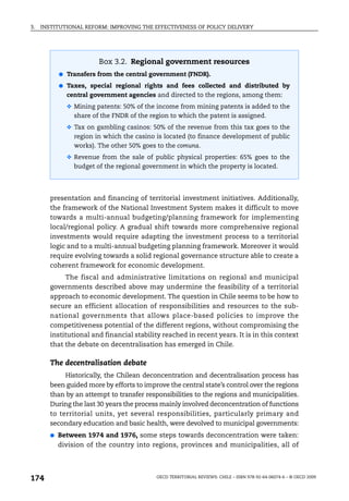 3.   INSTITUTIONAL REFORM: IMPROVING THE EFFECTIVENESS OF POLICY DELIVERY




                        Box 3.2. Regional government resources
            ● Transfers from the central government (FNDR).

            ● Taxes, special regional rights and fees collected and distributed by
              central government agencies and directed to the regions, among them:
              ❖ Mining patents: 50% of the income from mining patents is added to the
                share of the FNDR of the region to which the patent is assigned.
              ❖ Tax on gambling casinos: 50% of the revenue from this tax goes to the
                region in which the casino is located (to finance development of public
                works). The other 50% goes to the comuna.
              ❖ Revenue from the sale of public physical properties: 65% goes to the
                budget of the regional government in which the property is located.




        presentation and financing of territorial investment initiatives. Additionally,
        the framework of the National Investment System makes it difficult to move
        towards a multi-annual budgeting/planning framework for implementing
        local/regional policy. A gradual shift towards more comprehensive regional
        investments would require adapting the investment process to a territorial
        logic and to a multi-annual budgeting planning framework. Moreover it would
        require evolving towards a solid regional governance structure able to create a
        coherent framework for economic development.
             The fiscal and administrative limitations on regional and municipal
        governments described above may undermine the feasibility of a territorial
        approach to economic development. The question in Chile seems to be how to
        secure an efficient allocation of responsibilities and resources to the sub-
        national governments that allows place-based policies to improve the
        competitiveness potential of the different regions, without compromising the
        institutional and financial stability reached in recent years. It is in this context
        that the debate on decentralisation has emerged in Chile.

        The decentralisation debate
             Historically, the Chilean deconcentration and decentralisation process has
        been guided more by efforts to improve the central state’s control over the regions
        than by an attempt to transfer responsibilities to the regions and municipalities.
        During the last 30 years the process mainly involved deconcentration of functions
        to territorial units, yet several responsibilities, particularly primary and
        secondary education and basic health, were devolved to municipal governments:
        ●   Between 1974 and 1976, some steps towards deconcentration were taken:
            division of the country into regions, provinces and municipalities, all of




174                                         OECD TERRITORIAL REVIEWS: CHILE – ISBN 978-92-64-06074-6 – © OECD 2009
 