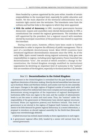 3.   INSTITUTIONAL REFORM: IMPROVING THE EFFECTIVENESS OF POLICY DELIVERY



            them headed by a person appointed by the junta militar; transfer of certain
            responsibilities to the municipal level, especially for public education and
            health. Yet the main objective of the territorial administration was to
            maintain tight control over the territories. The intendants came from the
            military and had few links to the regions to which they were appointed.
        ●   With the arrival of democracy in 1992, municipal governments became
            democratic: mayors and councillors were elected democratically. In 1993, a
            constitutional law created the regional governments. The intendant was
            still appointed by the president, but a regional council with members
            elected by municipal councilmen of the provinces was created to supervise
            the intendant.
             During recent years, however, efforts have been made to further
        decentralise in order to improve the efficiency of public management. This is
        part of a worldwide devolutionary trend. Most OECD countries have
        introduced significant decentralisation measures since the 1970s. As of the
        early 1980s, Spain moved towards strong regional autonomy; Italy gave new
        responsibilities to regions, including some legal powers; France launched two
        decentralisation “acts”, the second of which entailed a change in the
        constitution; the United Kingdom strongly modified its institutional
        organisation by devolving an important level of autonomy to the “nations”
        that are members of the Kingdom, especially to Scotland (see Box 3.3); Sweden



                  Box 3.3. Decentralisation in the United Kingdom
      Government in the United Kingdom is centralised but the past decade has seen
   significant devolution of decision making. Directly elected assemblies have been set
   up in Scotland, Wales and Northern Ireland, and London now has its own assembly
   and mayor. Changes in the eight regions of England outside of London (each with
   populations of about five million) have been more complex and more pragmatic, but
   demonstrate strong recognition of the importance of regional development.
   Institutions differ from one region to the next, and the number of administrative
   levels is not the same in urban and rural areas. Thus, the “nations” under the
   responsibility of the government at Westminster have elected regional structures:
   Scotland, Wales (no legislative powers) and Northern Ireland. This level of
   government is not elected in the regions of England itself, however, where there
   seems to be little demand for greater regional democracy: in a recent referendum, a
   proposal to introduce an elected regional assembly for the North-East (Newcastle
   region) was overwhelmingly defeated.
      A hybrid structure has evolved, based initially on three organisations in each region:
   ● A government regional office (GO), headed by a senior civil servant from the
       central government.




OECD TERRITORIAL REVIEWS: CHILE – ISBN 978-92-64-06074-6 – © OECD 2009
                                                                                                175
 