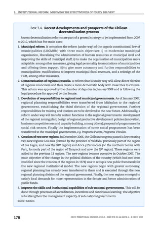 3.   INSTITUTIONAL REFORM: IMPROVING THE EFFECTIVENESS OF POLICY DELIVERY




                Box 3.4. Recent developments and prospects of the Chilean
                                 decentralisation process
       Recent decentralisation reforms are part of a general strategy to be implemented from 2007
     to 2010, which has five main axes:
     1. Municipal reform. It comprises the reform (under way) of the organic constitutional law of
        municipalities (LOCMUN) with three main objectives: i) to modernise municipal
        organisation, liberalising the administration of human resources at municipal level and
        improving the skills of municipal staff; ii) to make the organisation of municipalities more
        adaptable: among other measures, giving legal personality to associations of municipalities
        and offering them support; iii) to give more autonomy and further responsibilities to
        municipalities: modifications to improve municipal fiscal revenues, and a redesign of the
        FCM, among other measures.
     2. Democratisation of regional councils. A reform that is under way will allow direct election
        of regional councillors and thus create a more democratic body with closer ties to citizens.
        This reform was approved by the chamber of deputies in January 2008 and is following the
        legal procedure for approval by the Senate.
     3. Devolution of responsibilities to regional and municipal governments. As of January 2007,
        regional planning responsibilities were transferred from Mideplan to the regional
        government, establishing the third division of the regional government. Further
        responsibilities for training and tourism are to be devolved in the near future. Additionally, a
        reform under way will transfer certain functions to the regional governments: development
        of the regional zoning plan; design of regional productive development policies (innovation,
        business competitiveness and capacity building, among others); proposal of programmes for
        social risk sectors. Finally the implementation of some social programmes has been
        transferred to the municipal governments, e.g. Programa Puente, Programa Vínculos.
     4. Creation of two new regions. In December 2006, the Chilean congress passed a law creating
        two new regions: Los Ríos (formed by the province of Valdivia, previously part of the region
        of Los Lagos, and now the XIV region) and Arica y Parinacota (on the northern border with
        Peru, formerly part of the region of Tarapacá and now the XV region). These regions were
        added to the previous 13 regions. The new regions became operative in October 2007. The
        main objective of the change in the political division of the country (which had not been
        modified since the creation of the regions in 1974) was to set up a new public framework for
        the new regional institutional model. The new regions begin with greater autonomy;
        regional planning has already been transferred to them and is executed through the new
        regional planning division of the regional government. Finally, the new regions emerged to
        satisfy local demands for more representation in the Senate and better administration of
        public funds.
     5. Improve the skills and institutional capabilities of sub-national governments. This will be
        done through processes of accreditation, incentives and continuous learning. The objective
        is to strengthen the management capacity of sub-national governments.
     Source: Subdere.




178                                             OECD TERRITORIAL REVIEWS: CHILE – ISBN 978-92-64-06074-6 – © OECD 2009
 