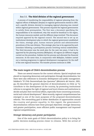 3.   INSTITUTIONAL REFORM: IMPROVING THE EFFECTIVENESS OF POLICY DELIVERY




                   Box 3.5. The third division of the regional government
               A process of transferring the responsibility of regional planning from the
            regional offices of Mideplan (Serplac) to regional governments started in 2007,
            and a specific division devoted to managing regional planning was created
            within regional governments. This process required the regional governments
            to satisfy three prerequisites. The first was a document specifying the
            responsibilities to be transferred, why this would be beneficial to the region,
            the human resources needed, and the different steps involved. This document
            required approval by the regional council. The second was to set up an
            institutional development plan in which the regional government established
            the vision, strategic plan, human resource policies and administrative
            procedures of the new division. This strategic plan has to be approved by each
            intendant following a participatory process involving various stakeholders.
            The third document was the work plan for the next two years. It had to be
            approved by the planning ministry (Mideplan). All regions (at different stages)
            carried out the procedure. Subdere led the process and allocated the financial
            resources. At the same time, in conjunction with Mideplan, Subdere carried
            out a training programme in regional development management for the staff
            of the new regional branches. The transfer process continues in 2008.



        The main targets of Chile’s decentralisation process
             There are several reasons for the current reforms. Special emphasis was
        placed on improving democracy and participation through decentralisation, but
        there were also references to economic development and public management.
        Subdere’s “El Chile Descentralizado Que Queremos” (Ministerio del Interior, 2001,
        pp. 25) described the general objective of decentralisation in Chile as “to
        contribute to the development of the country, by promoting institutional
        reforms to recognise the right of regional and local citizens and institutions to
        decide and plan their territorial affairs, especially those concerning economic,
        social and cultural development”. More recently, regional competitiveness has
        emerged as one of the main purposes of the proposed decentralisation
        reforms. The overarching goal is better distribution of opportunities around
        the country and greater equality. In this regard, the government’s
        decentralisation reforms have three principal objectives: stronger democracy
        and greater participation, more efficient public management and improved
        regional competitiveness.

        Stronger democracy and greater participation
            One of the main goals of Chile’s decentralisation policy is to bring the
        public decision-making process closer to citizens. With the arrival of



OECD TERRITORIAL REVIEWS: CHILE – ISBN 978-92-64-06074-6 – © OECD 2009
                                                                                                179
 