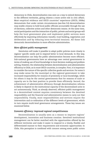 3.   INSTITUTIONAL REFORM: IMPROVING THE EFFECTIVENESS OF POLICY DELIVERY



        democracy in Chile, decentralisation was seen as a way to extend democracy
        to the different territories, giving citizens a more active role in civic affairs.
        Most empirical evidence and OECD countries’ experience (OECD, 2008a)
        demonstrate that under certain circumstances (see Box 3.6) decentralisation
        may enable citizens to hold local public officials accountable through the use
        of elections, collective action and other democratic means. At the same time,
        social participation and the interaction of public, private and social groups will
        help the local government plan and implement public services more
        effectively by improving information transfer, trust building, negotiation and
        deliberation and by reducing intra-territorial tensions. All these link
        democratic decentralisation to more effective administration.

        More efficient public management
              Devolution will make it possible to adapt public policies more closely to
        regions’ specific needs and to respond better to local demands. In this way,
        decentralisation can help the public administration become more efficient.
        Sub-national governments have an advantage over central governments in
        terms of making use of local knowledge in local decision making and problem
        solving. However, the relationship between decentralisation and administrative
        efficiency in Chile, as in most OECD countries, is complex. First, it is important
        to consider the nature of the specific collective goods and services. For some it
        may make sense for the municipal or the regional government to take
        increased responsibility for reasons of proximity or local knowledge, while
        for others it may be the central governments that for reasons of scale or
        capacity are in the best position to provide them efficiently. Second, the
        achievement of administrative efficiency through decentralisation reforms
        is likely to depend on the institutional capacity of the decentralised units to
        act autonomously. Third, as already observed, efficient public management
        in a decentralised context requires consistency between the devolved
        responsibility and the financial and administrative means to carry out that
        responsibility. Finally, most responsibilities and services require the
        intervention and co-ordination of the different levels of government, which
        in turn require multi-level governance arrangements. These key issues are
        examined below.

        Economic efficiency: improved regional competitiveness
             Decentralisation is usually seen as a means to improve regions’
        development, innovation and business creation. Devolved institutional
        management can be better matched with the opportunities offered by the
        different territories and make it easier to respond in a timely, flexible and
        differentiated manner to their requirements and economic opportunities. In
        Chile, this perception is combined with concern among some public actors



180                                        OECD TERRITORIAL REVIEWS: CHILE – ISBN 978-92-64-06074-6 – © OECD 2009
 
