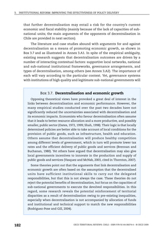 3.   INSTITUTIONAL REFORM: IMPROVING THE EFFECTIVENESS OF POLICY DELIVERY



        that further decentralisation may entail a risk for the country’s current
        economic and fiscal stability (mainly because of the lack of capacities of sub-
        national units; the main arguments of the opponents of decentralisation in
        Chile are provided in next section).
             The literature and case studies abound with arguments for and against
        decentralisation as a means of promoting economic growth, as shown in
        Box 3.7 and as illustrated in Annex 3.A1. In spite of the empirical ambiguity,
        existing research suggests that decentralisation outcomes are driven by a
        number of interacting contextual factors: supportive local networks, national
        and sub-national institutional frameworks, governance arrangements, and
        types of decentralisation, among others (see Annex 3.A2). The importance of
        each will vary according to the particular context. Yet, governance systems
        with institutions of high quality and legitimate sub-national governments will



                   Box 3.7. Decentralisation and economic growth
            Opposing theoretical views have provoked a great deal of interest in the
          links between decentralisation and economic performance. However, the
          many empirical studies conducted over the past two decades have not
          significantly reduced the uncertainties associated with decentralisation and
          its economic impacts. Economists who favour decentralisation often assume
          that it leads to better resource allocation and a more productive, and possibly
          smaller, public sector (Oates, 1972, 1999; Shah, 1998). Their logic is that locally
          determined policies are better able to take account of local conditions for the
          provision of public goods, such as infrastructure, health and education.
          Others assume that decentralisation will produce healthy competition
          among different levels of government, which in turn will promote lower tax
          rates and the efficient delivery of public goods and services (Brennan and
          Buchanan, 1980). Yet others have argued that decentralisation may also give
          local governments incentives to innovate in the production and supply of
          public goods and services (Vasquez and McNab, 2003, cited in Thornton, 2007).
            Some theories point out that the arguments that link decentralisation and
          economic growth are often based on the assumption that the decentralised
          units have sufficient institutional skills to carry out the delegated
          responsibilities, but that this is not always the case. These theories do not
          reject the potential benefits of decentralisation, but focus on the capacities of
          sub-national governments to execute the devolved responsibilities. In this
          regard, some research reveals the potential reinforcement of territorial
          disparities as a result of decentralisation owing to pre-existing inequalities,
          especially when decentralisation is not accompanied by allocation of funds
          and institutional and technical support to match the new responsibilities
          (Rodriguez-Pose and Gill, 2004).




182                                          OECD TERRITORIAL REVIEWS: CHILE – ISBN 978-92-64-06074-6 – © OECD 2009
 