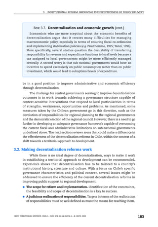 3.   INSTITUTIONAL REFORM: IMPROVING THE EFFECTIVENESS OF POLICY DELIVERY




                   Box 3.7. Decentralisation and economic growth (cont.)
               Economists who are more sceptical about the economic benefits of
            decentralisation argue that it creates many difficulties for managing
            macroeconomic policy, especially in terms of ensuring fiscal co-ordination
            and implementing stabilisation policies (e.g. Prud’homme, 1995; Tanzi, 1996).
            More specifically, several studies question the desirability of transferring
            responsibility for revenue and expenditure functions to local levels because a
            tax assigned to local governments might be more efficiently managed
            centrally. A second worry is that sub-national governments would have an
            incentive to spend excessively on public consumption rather than on public
            investment, which would lead to suboptimal levels of expenditure.



        be in a good position to improve administrative and economic efficiency
        through decentralisation.
              The challenge for central governments seeking to improve decentralisation
        outcomes is to work towards achieving a governance structure capable of
        context-sensitive interventions that respond to local particularities in terms
        of strengths, weaknesses, opportunities and problems. As mentioned, some
        measures taken by the Chilean government go in this direction, such as the
        devolution of responsibilities for regional planning to the regional governments
        and the democratic election of the regional council. However, there is a need to go
        further in developing an adequate governance framework capable of overcoming
        the current fiscal and administrative limitations on sub-national governments
        underlined above. The next section reviews areas that could make a difference in
        the effectiveness of the decentralisation reforms in Chile, within the context of a
        shift towards a territorial approach to development.

3.2. Making decentralisation reforms work
             While there is no ideal degree of decentralisation, ways to make it work
        in establishing a territorial approach to development can be recommended.
        Experience shows that decentralisation has to be tailored to a country’s
        institutional history, structure and culture. With a focus on Chile’s specific
        governance characteristics and political context, several issues might be
        addressed to ensure the efficiency of the current decentralisation reforms in
        improving public support to regional development:
        ●   The scope for reform and implementation. Identification of the constraints,
            the feasibility and scope of decentralisation is a key to success.
        ●   A judicious reallocation of responsibilities. Targets in terms of the reallocation
            of responsibilities must be well defined as must the means for reaching them.




OECD TERRITORIAL REVIEWS: CHILE – ISBN 978-92-64-06074-6 – © OECD 2009
                                                                                                 183
 