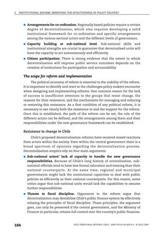 3.   INSTITUTIONAL REFORM: IMPROVING THE EFFECTIVENESS OF POLICY DELIVERY



        ●   Arrangements for co-ordination. Regionally based policies require a certain
            degree of decentralisation, which also requires developing a solid
            institutional framework for co-ordination and specific arrangements
            among the various sectoral actors and the different levels of government.
        ●   Capacity building at sub-national level. Sub-national skills and
            institutional strengths are crucial to guarantee that decentralised units will
            have the capacity to act autonomously and efficiently.
        ●   Citizen participation: There is strong evidence that the extent to which
            decentralisation will improve public service outcomes depends on the
            creation of institutions for participation and accountability.

        The scope for reform and implementation
               The political economy of reform is essential to the viability of the reform.
        It is important to identify and react to the challenges policy makers encounter
        when designing and implementing reforms. One common reason for the lack
        of success is insufficient attention to the groups that resist change, the
        reasons for their resistance, and the mechanisms for managing and reducing
        or removing this resistance. As a first condition of any political reform, it is
        necessary to see clearly both the resistance to and the support for the reform.
        Once this is established, the path of the reform can be set, the role of the
        different actors can be defined, and the arrangements among them and their
        responsibilities under the new governance framework can be established.

        Resistance to change in Chile
            Chile’s proposed decentralisation reforms have received mixed reactions
        from actors within the society. Even within the central government there is a
        broad spectrum of opinions regarding the decentralisation process.
        Decentralisation sceptics rely on four main arguments:
        ●   Sub-national actors’ lack of capacity to handle the new governance
            responsibilities. Because of Chile’s long history of centralisation, sub-
            national officials tend to have less formal education and training than their
            national counterparts. At the same time, regional and municipal
            governments might lack the institutional capacities to deal with public
            policies as efficiently as their national counterparts. For this reason, some
            critics argue that sub-national units would lack the capabilities to assume
            further responsibilities.
        ●   Threats to fiscal discipline. Opponents to the reform argue that
            decentralisation may destabilise Chile’s public finance system by effectively
            relaxing the principles of fiscal discipline. These principles, the argument
            goes, can only be preserved if the central government, and the Ministry of
            Finance in particular, retains full control over the country’s public finances.



184                                         OECD TERRITORIAL REVIEWS: CHILE – ISBN 978-92-64-06074-6 – © OECD 2009
 