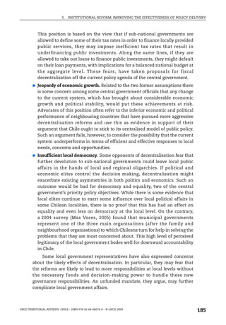 3.   INSTITUTIONAL REFORM: IMPROVING THE EFFECTIVENESS OF POLICY DELIVERY



            This position is based on the view that if sub-national governments are
            allowed to define some of their tax rates in order to finance locally provided
            public services, they may impose inefficient tax rates that result in
            underfinancing public investments. Along the same lines, if they are
            allowed to take out loans to finance public investments, they might default
            on their loan payments, with implications for a balanced national budget at
            the aggregate level. These fears, have taken proposals for fiscal
            decentralisation off the current policy agenda of the central government.
        ●   Jeopardy of economic growth. Related to the two former assumptions there
            is some concern among some central government officials that any change
            to the current system, which has brought about considerable economic
            growth and political stability, would put these achievements at risk.
            Advocates of this position often refer to the inferior economic and political
            performance of neighbouring countries that have pursued more aggressive
            decentralisation reforms and use this as evidence in support of their
            argument that Chile ought to stick to its centralised model of public policy.
            Such an argument fails, however, to consider the possibility that the current
            system underperforms in terms of efficient and effective responses to local
            needs, concerns and opportunities.
        ●   Insufficient local democracy. Some opponents of decentralisation fear that
            further devolution to sub-national governments could leave local public
            affairs in the hands of local and regional oligarchies. If political and
            economic elites control the decision making, decentralisation might
            exacerbate existing asymmetries in both politics and economics. Such an
            outcome would be bad for democracy and equality, two of the central
            government’s priority policy objectives. While there is some evidence that
            local elites continue to exert some influence over local political affairs in
            some Chilean localities, there is no proof that this has had an effect on
            equality and even less on democracy at the local level. On the contrary,
            a 2004 survey (Mas Voces, 2005) found that municipal governments
            represent one of the three main organisations (after the family and
            neighbourhood organisations) to which Chileans turn for help in solving the
            problems that they are most concerned about. This high level of perceived
            legitimacy of the local government bodes well for downward accountability
            in Chile.
             Some local government representatives have also expressed concerns
        about the likely effects of decentralisation. In particular, they may fear that
        the reforms are likely to lead to more responsibilities at local levels without
        the necessary funds and decision-making power to handle these new
        governance responsibilities. An unfunded mandate, they argue, may further
        complicate local government affairs.




OECD TERRITORIAL REVIEWS: CHILE – ISBN 978-92-64-06074-6 – © OECD 2009
                                                                                                185
 