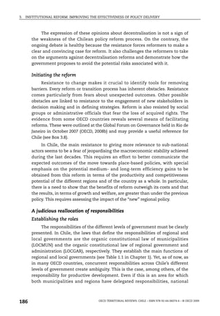 3.   INSTITUTIONAL REFORM: IMPROVING THE EFFECTIVENESS OF POLICY DELIVERY



             The expression of these opinions about decentralisation is not a sign of
        the weakness of the Chilean policy reform process. On the contrary, the
        ongoing debate is healthy because the resistance forces reformers to make a
        clear and convincing case for reform. It also challenges the reformers to take
        on the arguments against decentralisation reforms and demonstrate how the
        government proposes to avoid the potential risks associated with it.

        Initiating the reform
             Resistance to change makes it crucial to identify tools for removing
        barriers. Every reform or transition process has inherent obstacles. Resistance
        comes particularly from fears about unexpected outcomes. Other possible
        obstacles are linked to resistance to the engagement of new stakeholders in
        decision making and in defining strategies. Reform is also resisted by social
        groups or administrative officials that fear the loss of acquired rights. The
        evidence from some OECD countries reveals several means of facilitating
        reforms. These were outlined at the Global Forum on Governance held in Rio de
        Janeiro in October 2007 (OECD, 2008b) and may provide a useful reference for
        Chile (see Box 3.8).
             In Chile, the main resistance to giving more relevance to sub-national
        actors seems to be a fear of jeopardising the macroeconomic stability achieved
        during the last decades. This requires an effort to better communicate the
        expected outcomes of the move towards place-based policies, with special
        emphasis on the potential medium- and long-term efficiency gains to be
        obtained from this reform in terms of the productivity and competitiveness
        potential of the different regions and of the country as a whole. In particular,
        there is a need to show that the benefits of reform outweigh its costs and that
        the results, in terms of growth and welfare, are greater than under the previous
        policy. This requires assessing the impact of the “new” regional policy.

        A judicious reallocation of responsibilities
        Establishing the roles
             The responsibilities of the different levels of government must be clearly
        presented. In Chile, the laws that define the responsibilities of regional and
        local governments are the organic constitutional law of municipalities
        (LOCMUN) and the organic constitutional law of regional government and
        administration (LOCGAR), respectively. They establish the main functions of
        regional and local governments (see Table 1.1 in Chapter 1). Yet, as of now, as
        in many OECD countries, concurrent responsibilities across Chile’s different
        levels of government create ambiguity. This is the case, among others, of the
        responsibility for productive development. Even if this is an area for which
        both municipalities and regions have delegated responsibilities, national



186                                       OECD TERRITORIAL REVIEWS: CHILE – ISBN 978-92-64-06074-6 – © OECD 2009
 