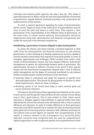3.   INSTITUTIONAL REFORM: IMPROVING THE EFFECTIVENESS OF POLICY DELIVERY



        ministries and national public agencies also play a key role. This makes it
        especially important to define clearly the role and responsibilities of each level
        of government: vaguely defined coexisting mandates may compromise the
        implementation of key services.
             To reach a national agreement regarding the scope of decentralisation
        will be crucial. Targets in terms of the reallocation of responsibilities must be
        clear as must the path and means to reach them. This requires a clear
        presentation of the responsibilities of the different levels of government. At
        the same time, to ensure service delivery, decentralisation should be
        implemented along with administrative and financial arrangements that
        enable the execution of the devolved competences.

        Establishing a governance structure adapted to place-based policies
             As noted, the reforms and moves towards a territorial approach in Chile
        suffer from the administrative and financial limitations on sub-national
        governments. A main challenge is to develop a governance structure capable of
        context-sensitive interventions that respond to local particularities in terms of
        strengths, opportunities and challenges. OECD countries have made a wide
        variety of decentralisation choices and have adopted different institutional
        arrangements to govern the relationships between levels of government. The
        administrative structure in different countries is the result of their specific
        history and the institutional arrangements adopted with a view to efficient
        public management, yet the degree of autonomy transferred to sub-national
        entities normally requires a balance between at least two forces:
        ●   Proximity helps to understand and adapt the response to specific local
            demands/opportunities. This pleads for giving powers of decision to lower
            levels of government, which are closer to citizens.
        ●   Retaining control at the central level helps to reach national goals and
            ensure territorial coherence.
              The balance struck between these opposing forces depends on the nature
        of each service and the specific characteristics of each country. It is not always
        easy to find a good balance. This is very evident in Chile, where recent
        decisions to delegate regional responsibilities to regional bodies have been
        affected by the control that national units still exercise with a view to national
        efficiency and coherence. In spite of notable differences in their governance
        structures, most OECD countries try to combine the aims of achieving national
        policy goals and of ensuring national coherence with sufficient autonomy for
        sub-national units so that regions can improve their competitiveness. In this
        regard, a common element is the re-emergence of a territorial policy
        approach. Countries have recognised both the need for comprehensive
        regional approaches in order to generate growth and competitiveness in their



188                                        OECD TERRITORIAL REVIEWS: CHILE – ISBN 978-92-64-06074-6 – © OECD 2009
 