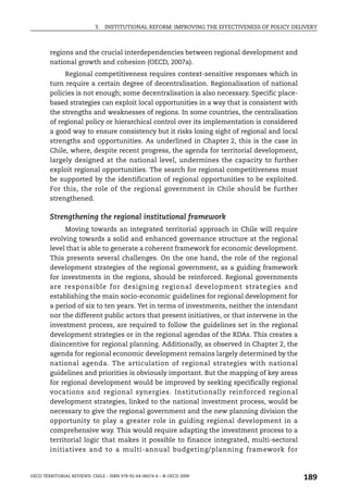3.   INSTITUTIONAL REFORM: IMPROVING THE EFFECTIVENESS OF POLICY DELIVERY



        regions and the crucial interdependencies between regional development and
        national growth and cohesion (OECD, 2007a).
             Regional competitiveness requires context-sensitive responses which in
        turn require a certain degree of decentralisation. Regionalisation of national
        policies is not enough; some decentralisation is also necessary. Specific place-
        based strategies can exploit local opportunities in a way that is consistent with
        the strengths and weaknesses of regions. In some countries, the centralisation
        of regional policy or hierarchical control over its implementation is considered
        a good way to ensure consistency but it risks losing sight of regional and local
        strengths and opportunities. As underlined in Chapter 2, this is the case in
        Chile, where, despite recent progress, the agenda for territorial development,
        largely designed at the national level, undermines the capacity to further
        exploit regional opportunities. The search for regional competitiveness must
        be supported by the identification of regional opportunities to be exploited.
        For this, the role of the regional government in Chile should be further
        strengthened.

        Strengthening the regional institutional framework
             Moving towards an integrated territorial approach in Chile will require
        evolving towards a solid and enhanced governance structure at the regional
        level that is able to generate a coherent framework for economic development.
        This presents several challenges. On the one hand, the role of the regional
        development strategies of the regional government, as a guiding framework
        for investments in the regions, should be reinforced. Regional governments
        are responsible for designing regional development strategies and
        establishing the main socio-economic guidelines for regional development for
        a period of six to ten years. Yet in terms of investments, neither the intendant
        nor the different public actors that present initiatives, or that intervene in the
        investment process, are required to follow the guidelines set in the regional
        development strategies or in the regional agendas of the RDAs. This creates a
        disincentive for regional planning. Additionally, as observed in Chapter 2, the
        agenda for regional economic development remains largely determined by the
        national agenda. The articulation of regional strategies with national
        guidelines and priorities is obviously important. But the mapping of key areas
        for regional development would be improved by seeking specifically regional
        vocations and regional synergies. Institutionally reinforced regional
        development strategies, linked to the national investment process, would be
        necessary to give the regional government and the new planning division the
        opportunity to play a greater role in guiding regional development in a
        comprehensive way. This would require adapting the investment process to a
        territorial logic that makes it possible to finance integrated, multi-sectoral
        initiatives and to a multi-annual budgeting/planning framework for


OECD TERRITORIAL REVIEWS: CHILE – ISBN 978-92-64-06074-6 – © OECD 2009
                                                                                                189
 
