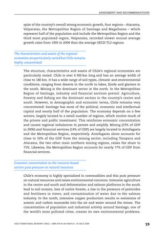 ASSESSMENT AND RECOMMENDATIONS



        spite of the country’s overall strong economic growth, four regions – Atacama,
        Valparaíso, the Metropolitan Region of Santiago and Magallanes – which
        represent half of the population and include the Metropolitan Region and the
        third most populated region, Valparaíso, recorded slower annual average
        growth rates from 1995 to 2004 than the average OECD TL2 regions.


The characteristics and assets of the regional
economies are particularly varied but Chile remains
highly concentrated

        The structure, characteristics and assets of Chile’s regional economies are
        particularly varied. Chile is over 4 300 km long and has an average width of
        close to 180 km. It has a wide range of soil types, climatic and environmental
        conditions, ranging from deserts in the north to lakes, fjords and glaciers in
        the south. Mining is the dominant sector in the north. In the Metropolitan
        Region of Santiago, industry and financial services prevail. Agriculture,
        forestry and fishing are the dominant sectors in the country’s centre and
        south. However, in demographic and economic terms, Chile remains very
        concentrated: Santiago has most of the political, economic and intellectual
        capital and nearly half of the population. The economy depends on a few
        sectors, largely located in a small number of regions, which receive much of
        the private and public investment. This reinforces economic concentration
        and causes regional imbalances to persist and amplify. Mining (23% of GDP
        in 2006) and financial services (14% of GDP) are largely located in Antofagasta
        and the Metropolitan Region, respectively. Antofagasta alone accounts for
        close to 50% of the GDP from the mining sector; including Tarapaca and
        Atacama, the two other main northern mining regions, raises the share to
        75%. Likewise, the Metropolitan Region accounts for nearly 77% of GDP from
        financial services.


Economic concentration on the resource-based
sectors puts pressure on natural resources

        Chile’s economy is highly specialised in commodities and this puts pressure
        on natural resources and raises environmental concerns. Intensive agriculture
        in the centre and south and deforestation and salmon platforms in the south
        lead to soil erosion, loss of native forests, a rise in the presence of pesticides
        and fertilisers in rivers, and contamination of water due to the salmon
        industry. In the north, intensive copper production results in emissions of
        arsenic and carbon monoxide into the air and water around the mines. The
        concentration of population and industrial activity around Santiago, one of
        the world’s most polluted cities, creates its own environmental problems.


OECD TERRITORIAL REVIEWS: CHILE – ISBN 978-92-64-06074-6 – © OECD 2009
                                                                                                    19
 