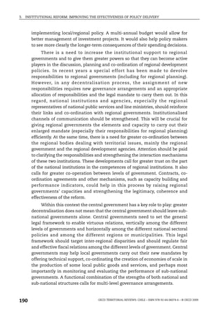 3.   INSTITUTIONAL REFORM: IMPROVING THE EFFECTIVENESS OF POLICY DELIVERY



        implementing local/regional policy. A multi-annual budget would allow for
        better management of investment projects. It would also help policy makers
        to see more clearly the longer-term consequences of their spending decisions.
              There is a need to increase the institutional support to regional
        governments and to give them greater powers so that they can become active
        players in the discussion, planning and co-ordination of regional development
        policies. In recent years a special effort has been made to devolve
        responsibilities to regional governments (including for regional planning).
        However, in any decentralisation process, the assignment of new
        responsibilities requires new governance arrangements and an appropriate
        allocation of responsibilities and the legal mandate to carry them out. In this
        regard, national institutions and agencies, especially the regional
        representatives of national public services and line ministries, should reinforce
        their links and co-ordination with regional governments. Institutionalised
        channels of communication should be strengthened. This will be crucial for
        giving regional governments the elements and capacity to carry out their
        enlarged mandate (especially their responsibilities for regional planning)
        efficiently. At the same time, there is a need for greater co-ordination between
        the regional bodies dealing with territorial issues, mainly the regional
        government and the regional development agencies. Attention should be paid
        to clarifying the responsibilities and strengthening the interaction mechanisms
        of these two institutions. These developments call for greater trust on the part
        of the national institutions in the competences of regional institutions. It also
        calls for greater co-operation between levels of government. Contracts, co-
        ordination agreements and other mechanisms, such as capacity building and
        performance indicators, could help in this process by raising regional
        governments’ capacities and strengthening the legitimacy, coherence and
        effectiveness of the reform.
             Within this context the central government has a key role to play: greater
        decentralisation does not mean that the central government should leave sub-
        national governments alone. Central governments need to set the general
        legal framework to enable virtuous relations, vertically among the different
        levels of governments and horizontally among the different national sectoral
        policies and among the different regions or municipalities. This legal
        framework should target inter-regional disparities and should regulate fair
        and effective fiscal relations among the different levels of government. Central
        governments may help local governments carry out their new mandates by
        offering technical support, co-ordinating the creation of economies of scale in
        the production of some local public goods and services, and perhaps most
        importantly in monitoring and evaluating the performance of sub-national
        governments. A functional combination of the strengths of both national and
        sub-national structures calls for multi-level governance arrangements.



190                                       OECD TERRITORIAL REVIEWS: CHILE – ISBN 978-92-64-06074-6 – © OECD 2009
 