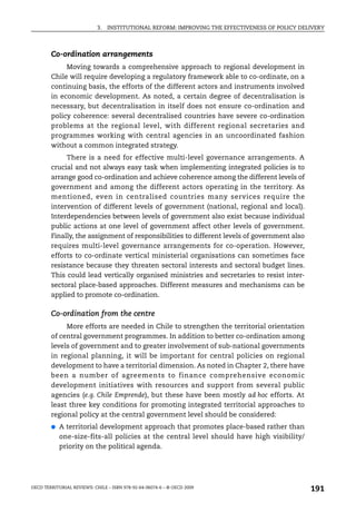 3.   INSTITUTIONAL REFORM: IMPROVING THE EFFECTIVENESS OF POLICY DELIVERY



        Co-ordination arrangements
             Moving towards a comprehensive approach to regional development in
        Chile will require developing a regulatory framework able to co-ordinate, on a
        continuing basis, the efforts of the different actors and instruments involved
        in economic development. As noted, a certain degree of decentralisation is
        necessary, but decentralisation in itself does not ensure co-ordination and
        policy coherence: several decentralised countries have severe co-ordination
        problems at the regional level, with different regional secretaries and
        programmes working with central agencies in an uncoordinated fashion
        without a common integrated strategy.
             There is a need for effective multi-level governance arrangements. A
        crucial and not always easy task when implementing integrated policies is to
        arrange good co-ordination and achieve coherence among the different levels of
        government and among the different actors operating in the territory. As
        mentioned, even in centralised countries many services require the
        intervention of different levels of government (national, regional and local).
        Interdependencies between levels of government also exist because individual
        public actions at one level of government affect other levels of government.
        Finally, the assignment of responsibilities to different levels of government also
        requires multi-level governance arrangements for co-operation. However,
        efforts to co-ordinate vertical ministerial organisations can sometimes face
        resistance because they threaten sectoral interests and sectoral budget lines.
        This could lead vertically organised ministries and secretaries to resist inter-
        sectoral place-based approaches. Different measures and mechanisms can be
        applied to promote co-ordination.

        Co-ordination from the centre
             More efforts are needed in Chile to strengthen the territorial orientation
        of central government programmes. In addition to better co-ordination among
        levels of government and to greater involvement of sub-national governments
        in regional planning, it will be important for central policies on regional
        development to have a territorial dimension. As noted in Chapter 2, there have
        been a number of agreements to finance comprehensive economic
        development initiatives with resources and support from several public
        agencies (e.g. Chile Emprende), but these have been mostly ad hoc efforts. At
        least three key conditions for promoting integrated territorial approaches to
        regional policy at the central government level should be considered:
        ●   A territorial development approach that promotes place-based rather than
            one-size-fits-all policies at the central level should have high visibility/
            priority on the political agenda.




OECD TERRITORIAL REVIEWS: CHILE – ISBN 978-92-64-06074-6 – © OECD 2009
                                                                                                191
 