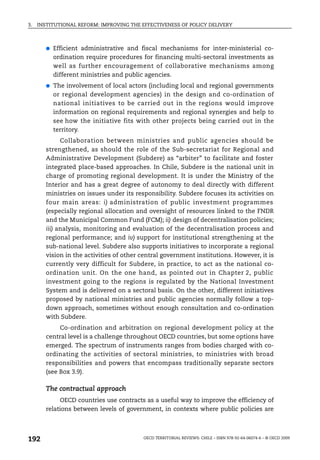 3.   INSTITUTIONAL REFORM: IMPROVING THE EFFECTIVENESS OF POLICY DELIVERY



        ●   Efficient administrative and fiscal mechanisms for inter-ministerial co-
            ordination require procedures for financing multi-sectoral investments as
            well as further encouragement of collaborative mechanisms among
            different ministries and public agencies.
        ●   The involvement of local actors (including local and regional governments
            or regional development agencies) in the design and co-ordination of
            national initiatives to be carried out in the regions would improve
            information on regional requirements and regional synergies and help to
            see how the initiative fits with other projects being carried out in the
            territory.
              Collaboration between ministries and public agencies should be
        strengthened, as should the role of the Sub-secretariat for Regional and
        Administrative Development (Subdere) as “arbiter” to facilitate and foster
        integrated place-based approaches. In Chile, Subdere is the national unit in
        charge of promoting regional development. It is under the Ministry of the
        Interior and has a great degree of autonomy to deal directly with different
        ministries on issues under its responsibility. Subdere focuses its activities on
        four main areas: i) administration of public investment programmes
        (especially regional allocation and oversight of resources linked to the FNDR
        and the Municipal Common Fund (FCM); ii) design of decentralisation policies;
        iii) analysis, monitoring and evaluation of the decentralisation process and
        regional performance; and iv) support for institutional strengthening at the
        sub-national level. Subdere also supports initiatives to incorporate a regional
        vision in the activities of other central government institutions. However, it is
        currently very difficult for Subdere, in practice, to act as the national co-
        ordination unit. On the one hand, as pointed out in Chapter 2, public
        investment going to the regions is regulated by the National Investment
        System and is delivered on a sectoral basis. On the other, different initiatives
        proposed by national ministries and public agencies normally follow a top-
        down approach, sometimes without enough consultation and co-ordination
        with Subdere.
             Co-ordination and arbitration on regional development policy at the
        central level is a challenge throughout OECD countries, but some options have
        emerged. The spectrum of instruments ranges from bodies charged with co-
        ordinating the activities of sectoral ministries, to ministries with broad
        responsibilities and powers that encompass traditionally separate sectors
        (see Box 3.9).

        The contractual approach
             OECD countries use contracts as a useful way to improve the efficiency of
        relations between levels of government, in contexts where public policies are




192                                       OECD TERRITORIAL REVIEWS: CHILE – ISBN 978-92-64-06074-6 – © OECD 2009
 
