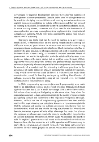 3.   INSTITUTIONAL REFORM: IMPROVING THE EFFECTIVENESS OF POLICY DELIVERY



        advantages for regional development policies: they allow for customised
        management of interdependencies; they are useful tools for dialogue that can
        be used for clarifying responsibilities and making mutual commitments
        explicit; they open possibilities for judicial enforcement; and they can be used
        as learning mechanisms. Contracts are used both in unitary and federal states.
        In some unitary states, contracts are often used in the framework of
        decentralisation as a way to complement (or implement) the constitutional
        delegation of authority. Yet, to enter into a contract the parties need to have
        certain level of autonomy.
             Contracts are tools that can be used to explore new governance
        mechanisms, to transmit skills and to clarify responsibilities among the
        different levels of government. In some cases, successful contracting
        arrangements can lead to constitutional reforms if both parties have clarified or
        discovered a good assignment of responsibilities and good co-ordination rules
        between them. Alternatively, a successful contract between levels of
        government can lead to its replication in similar relationships between other
        parties or between the same parties but on another topic. Because of their
        capacity to be adapted to specific contexts and promote shared objectives and
        references (especially when accompanied by indicator systems) contracts might
        be considered a possible tool for reforming traditional practices in the
        governance of public policies in Chile, in particular for regional development.
        They would solve various kinds of issues: a framework for multi-level
        co-ordination, a tool for learning and capacity building, identification of
        relevant projects for competitiveness at the regional level, territorial
        customisation of competitiveness policy.
              In Chile, programming agreements (acuerdos de programación) are a main
        tool for co-ordinating regional and sectoral priorities through multi-level
        agreements (see Box 3.10). A main advantage is that these investment
        initiatives allow multi-year budgeting. At the same time, they allow the
        regional government to take an important role in the design of these projects
        (integrating them in the framework of the regional development strategy).
        However, to date, the use of programming agreements has been mainly
        restricted to large infrastructure initiatives. Moreover, a common complaint is
        that the initiative and leading role in these agreements come largely from the
        line ministries, which use the system to carry out projects that would have
        been implemented anyway, with the added advantage that under this scheme
        the expenses are shared. As a result, the projects mostly reflect the priorities
        of the line ministries (Ministerio del Interior, 2001). An enforced and clarified
        role for regional governments and more institutionalised co-ordination
        between them, the line ministries and public agencies would be necessary to
        move the programming agreement format beyond large infrastructure
        initiatives to other areas, projects or parties. Within this expanded contract



194                                       OECD TERRITORIAL REVIEWS: CHILE – ISBN 978-92-64-06074-6 – © OECD 2009
 