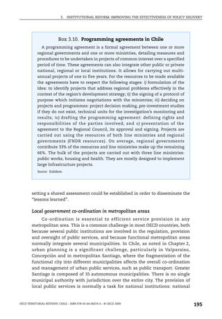 3.   INSTITUTIONAL REFORM: IMPROVING THE EFFECTIVENESS OF POLICY DELIVERY




                          Box 3.10. Programming agreements in Chile
               A programming agreement is a formal agreement between one or more
            regional governments and one or more ministries, detailing measures and
            procedures to be undertaken in projects of common interest over a specified
            period of time. These agreements can also integrate other public or private
            national, regional or local institutions. It allows for carrying out multi-
            annual projects of one to five years. For the resources to be made available
            the agreements have to respect the following stages: i) formulation of the
            Idea: to identify projects that address regional problems effectively in the
            context of the region’s development strategy; ii) the signing of a protocol of
            purpose which initiates negotiations with the ministries; iii) deciding on
            projects and programmes: project decision making, pre-investment studies
            if they do not exist, technical units for the investigation’s monitoring and
            results; iv) drafting the programming agreement: defining rights and
            responsibilities of the parties involved; and v) presentation of the
            agreement to the Regional Council, its approval and signing. Projects are
            carried out using the resources of both line ministries and regional
            governments (FNDR resources). On average, regional governments
            contribute 33% of the resources and line ministries make up the remaining
            66%. The bulk of the projects are carried out with three line ministries:
            public works, housing and health. They are mostly designed to implement
            large Infrastructure projects.
            Source: Subdere.




        setting a shared assessment could be established in order to disseminate the
        “lessons learned”.

        Local government co-ordination in metropolitan areas
             Co-ordination is essential to efficient service provision in any
        metropolitan area. This is a common challenge in most OECD countries, both
        because several public institutions are involved in the regulation, provision
        and oversight of public services, and because functional metropolitan areas
        normally integrate several municipalities. In Chile, as noted in Chapter 2,
        urban planning is a significant challenge, particularly in Valparaíso,
        Concepción and in metropolitan Santiago, where the fragmentation of the
        functional city into different municipalities affects the overall co-ordination
        and management of urban public services, such as public transport. Greater
        Santiago is composed of 35 autonomous municipalities. There is no single
        municipal authority with jurisdiction over the entire city. The provision of
        local public services is normally a task for national institutions: national



OECD TERRITORIAL REVIEWS: CHILE – ISBN 978-92-64-06074-6 – © OECD 2009
                                                                                                195
 