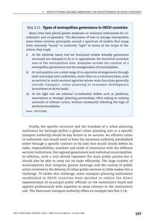 3.   INSTITUTIONAL REFORM: IMPROVING THE EFFECTIVENESS OF POLICY DELIVERY




             Box 3.11. Types of metropolitan governance in OECD countries
                  Many cities have placed greater emphasis on voluntary instruments for co-
            ordination and co-operation. The discussion of how to manage metropolitan
            areas better revolves principally around a spectrum of models that range
            from relatively “heavy” to relatively “light” in terms of the scope of the
            reform they imply.
            i)      At the relatively heavy end are functional models whereby governance
                    structures are reshaped to fit or to approximate the functional economic
                    area of the metropolitan area. Examples include the creation of a
                    metropolitan government and the amalgamation of municipalities.
            ii)     At mid-position are a wide range of co-operative arrangements through
                    inter-municipal joint authorities, most often on a voluntary basis, such
                    as sectoral or multi-sectoral agencies whose main functions generally
                    include transport, urban planning or economic development
                    (sometimes on ad hoc basis).
            iii)    At the light end are informal co-ordination bodies such as platforms,
                    associations or strategic planning partnerships, often relying on existing
                    networks of relevant actors, without necessarily following the logic of
                    territorial boundaries.
            Source: OECD (2006).




              Finally, the specific structure and the mandate of a urban planning
        institution for Santiago (either a global urban planning unit or a specific
        transport authority) would be key factors in its success. An efficient urban
        co-ordination unit would need to have the necessary authority (established
        either through a specific contract or by law) that would clearly define its
        tasks, responsibilities, mandate and mode of interaction with the different
        sectoral institutions, the regional government and individual municipalities.
        In addition, such a unit should represent the main public parties but it
        should also be able to carry out its tasks efficiently. The large number of
        municipalities that comprise greater Santiago and the variety of public
        actors involved in the delivery of urban public services in Chile makes this a
        challenge. To tackle this challenge, some transport planning institutions
        established in OECD co untries have decided to reduce the d irect
        representation of municipal public officials on the institution’s board and
        appoint professionals with expertise in areas relevant to the institution’s
        role. The Vancouver transport authority offers an example (see Box 3.13).




OECD TERRITORIAL REVIEWS: CHILE – ISBN 978-92-64-06074-6 – © OECD 2009
                                                                                                 197
 