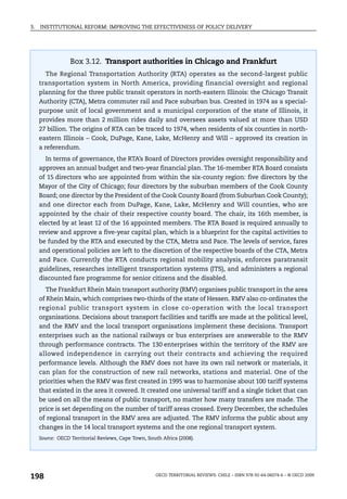 3.   INSTITUTIONAL REFORM: IMPROVING THE EFFECTIVENESS OF POLICY DELIVERY




                  Box 3.12. Transport authorities in Chicago and Frankfurt
       The Regional Transportation Authority (RTA) operates as the second-largest public
     transportation system in North America, providing financial oversight and regional
     planning for the three public transit operators in north-eastern Illinois: the Chicago Transit
     Authority (CTA), Metra commuter rail and Pace suburban bus. Created in 1974 as a special-
     purpose unit of local government and a municipal corporation of the state of Illinois, it
     provides more than 2 million rides daily and oversees assets valued at more than USD
     27 billion. The origins of RTA can be traced to 1974, when residents of six counties in north-
     eastern Illinois – Cook, DuPage, Kane, Lake, McHenry and Will – approved its creation in
     a referendum.
       In terms of governance, the RTA’s Board of Directors provides oversight responsibility and
     approves an annual budget and two-year financial plan. The 16-member RTA Board consists
     of 15 directors who are appointed from within the six-county region: five directors by the
     Mayor of the City of Chicago; four directors by the suburban members of the Cook County
     Board; one director by the President of the Cook County Board (from Suburban Cook County);
     and one director each from DuPage, Kane, Lake, McHenry and Will counties, who are
     appointed by the chair of their respective county board. The chair, its 16th member, is
     elected by at least 12 of the 16 appointed members. The RTA Board is required annually to
     review and approve a five-year capital plan, which is a blueprint for the capital activities to
     be funded by the RTA and executed by the CTA, Metra and Pace. The levels of service, fares
     and operational policies are left to the discretion of the respective boards of the CTA, Metra
     and Pace. Currently the RTA conducts regional mobility analysis, enforces paratransit
     guidelines, researches intelligent transportation systems (ITS), and administers a regional
     discounted fare programme for senior citizens and the disabled.
       The Frankfurt Rhein Main transport authority (RMV) organises public transport in the area
     of Rhein Main, which comprises two-thirds of the state of Hessen. RMV also co-ordinates the
     regional public transport system in close co-operation with the local transport
     organisations. Decisions about transport facilities and tariffs are made at the political level,
     and the RMV and the local transport organisations implement these decisions. Transport
     enterprises such as the national railways or bus enterprises are answerable to the RMV
     through performance contracts. The 130 enterprises within the territory of the RMV are
     allowed independence in carrying out their contracts and achieving the required
     performance levels. Although the RMV does not have its own rail network or materials, it
     can plan for the construction of new rail networks, stations and material. One of the
     priorities when the RMV was first created in 1995 was to harmonise about 100 tariff systems
     that existed in the area it covered. It created one universal tariff and a single ticket that can
     be used on all the means of public transport, no matter how many transfers are made. The
     price is set depending on the number of tariff areas crossed. Every December, the schedules
     of regional transport in the RMV area are adjusted. The RMV informs the public about any
     changes in the 14 local transport systems and the one regional transport system.
     Source: OECD Territorial Reviews, Cape Town, South Africa (2008).




198                                                  OECD TERRITORIAL REVIEWS: CHILE – ISBN 978-92-64-06074-6 – © OECD 2009
 