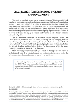 ORGANISATION FOR ECONOMIC CO-OPERATION
                    AND DEVELOPMENT

     The OECD is a unique forum where the governments of 30 democracies work
together to address the economic, social and environmental challenges of globalisation.
The OECD is also at the forefront of efforts to understand and to help governments
respond to new developments and concerns, such as corporate governance, the
information economy and the challenges of an ageing population. The Organisation
provides a setting where governments can compare policy experiences, seek answers to
common problems, identify good practice and work to co-ordinate domestic and
international policies.
     The OECD member countries are: Australia, Austria, Belgium, Canada, the
Czech Republic, Denmark, Finland, France, Germany, Greece, Hungary, Iceland,
Ireland, Italy, Japan, Korea, Luxembourg, Mexico, the Netherlands, New Zealand,
Norway, Poland, Portugal, the Slovak Republic, Spain, Sweden, Switzerland, Turkey,
the United Kingdom and the United States. The Commission of the European
Communities takes part in the work of the OECD.
    OECD Publishing disseminates widely the results of the Organisation’s statistics
gathering and research on economic, social and environmental issues, as well as the
conventions, guidelines and standards agreed by its members.



               This work is published on the responsibility of the Secretary-General of
            the OECD. The opinions expressed and arguments employed herein do not
            necessarily reflect the official views of the Organisation or of the governments
            of its member countries.




Corrigenda to OECD publications may be found on line at: www.oecd.org/publishing/corrigenda.
© OECD 2009

You can copy, download or print OECD content for your own use, and you can include excerpts from OECD publications,
databases and multimedia products in your own documents, presentations, blogs, websites and teaching materials,
provided that suitable acknowledgment of OECD as source and copyright owner is given. All requests for public or
commercial use and translation rights should be submitted to rights@oecd.org. Requests for permission to photocopy
portions of this material for public or commercial use shall be addressed directly to the Copyright Clearance Center
(CCC) at info@copyright.com or the Centre français d'exploitation du droit de copie (CFC) at contact@cfcopies.com.
 