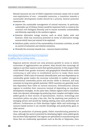 ASSESSMENT AND RECOMMENDATIONS



      Natural resources are one of Chile’s important economic assets, but to avoid
      over-exploitation of non – renewable resources, a transition towards a
      sustainable development model should be a priority. Several potential
      measures are:
      ●   Improve the sustainable management of natural resources. In particular,
          sustainable use of Chilean forests would be important both to conserve the
          country’s rich biological diversity and to ensure economic sustainability
          and diversity, especially in the southern regions.
      ●   Examine alternative energy sources, such as wind, hydro, solar and
          biomass. Chile has enormous potential in terms of alternative energy
          sources which have just started to be exploited.
      ●   Reinforce public control of the sustainability of economic activities, as well
          as control of industries and vehicles emissions.
      ●   Diversify the economy towards non – resource based activities.


Diversifying Chile’s productive base is as important
as adding value to existing sectors.

      Regional policies should not only promote growth in areas in which
      economies of agglomeration are present, they should also encourage all
      regions to use their assets to reach their growth potential. In this respect Chile
      could benefit from greater economic and geographical diversification while
      continuing to add value to established sectors to make them more
      competitive. Chile’s lack of economic diversification and over-dependency on
      commodity goods makes the economy vulnerable to sudden changes in
      international commodity prices and secular shifts in demand, and may
      constrain its long-term growth potential. OECD countries are generally much
      less dependent than Chile on natural resources. Diversification induces
      regions to mobilise their resources instead of depending on top-down
      development strategies. At the same time, Chilean regions need to transform
      static into dynamic advantages by producing more complex and higher value
      added goods in their sectors of specialisation. Science, technology and
      innovation policy can play a key role, first by exploring new products in
      emerging sectors and second by making existing ones more productive and
      efficient. Furthermore as Chile develops higher skills and technology in
      resource-based sectors it can transfer knowledge and productivity gains to
      other sectors.
      Given its production of primary goods, Chile’s manufacturing potential is
      clear, although the sector’s potential for developing higher value added goods
      has not been fully exploited. Few regions are specialised in manufacturing and
      those that are moderately specialised, such as Bio-Bio or Valparaíso, have



20                                         OECD TERRITORIAL REVIEWS: CHILE – ISBN 978-92-64-06074-6 – © OECD 2009
 