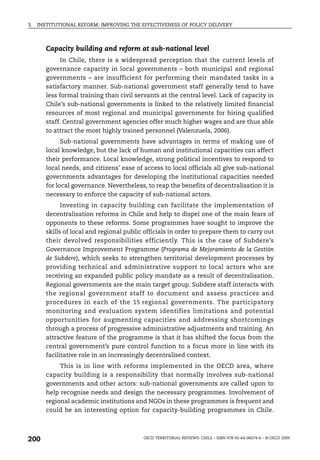 3.   INSTITUTIONAL REFORM: IMPROVING THE EFFECTIVENESS OF POLICY DELIVERY



        Capacity building and reform at sub-national level
              In Chile, there is a widespread perception that the current levels of
        governance capacity in local governments – both municipal and regional
        governments – are insufficient for performing their mandated tasks in a
        satisfactory manner. Sub-national government staff generally tend to have
        less formal training than civil servants at the central level. Lack of capacity in
        Chile’s sub-national governments is linked to the relatively limited financial
        resources of most regional and municipal governments for hiring qualified
        staff. Central government agencies offer much higher wages and are thus able
        to attract the most highly trained personnel (Valenzuela, 2006).
              Sub-national governments have advantages in terms of making use of
        local knowledge, but the lack of human and institutional capacities can affect
        their performance. Local knowledge, strong political incentives to respond to
        local needs, and citizens’ ease of access to local officials all give sub-national
        governments advantages for developing the institutional capacities needed
        for local governance. Nevertheless, to reap the benefits of decentralisation it is
        necessary to enforce the capacity of sub-national actors.
              Investing in capacity building can facilitate the implementation of
        decentralisation reforms in Chile and help to dispel one of the main fears of
        opponents to these reforms. Some programmes have sought to improve the
        skills of local and regional public officials in order to prepare them to carry out
        their devolved responsibilities efficiently. This is the case of Subdere’s
        Governance Improvement Programme (Programa de Mejoramiento de la Gestión
        de Subdere), which seeks to strengthen territorial development processes by
        providing technical and administrative support to local actors who are
        receiving an expanded public policy mandate as a result of decentralisation.
        Regional governments are the main target group. Subdere staff interacts with
        the regional government staff to document and assess practices and
        procedures in each of the 15 regional governments. The participatory
        monitoring and evaluation system identifies limitations and potential
        opportunities for augmenting capacities and addressing shortcomings
        through a process of progressive administrative adjustments and training. An
        attractive feature of the programme is that it has shifted the focus from the
        central government’s pure control function to a focus more in line with its
        facilitative role in an increasingly decentralised context.
             This is in line with reforms implemented in the OECD area, where
        capacity building is a responsibility that normally involves sub-national
        governments and other actors: sub-national governments are called upon to
        help recognise needs and design the necessary programmes. Involvement of
        regional academic institutions and NGOs in these programmes is frequent and
        could be an interesting option for capacity-building programmes in Chile.



200                                        OECD TERRITORIAL REVIEWS: CHILE – ISBN 978-92-64-06074-6 – © OECD 2009
 