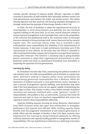 3.   INSTITUTIONAL REFORM: IMPROVING THE EFFECTIVENESS OF POLICY DELIVERY



        Another specific measure to improve public officials’ capacities in OECD
        countries is promotion of staff mobility both nationally, between central and
        local governments, and between the public and private sectors. This allows
        sharing expertise and best practices and focusing employee development on
        strategic needs (see the example of Interchange Canada in Box 3.14).
             In Chile, the lack of flexibility to adapt the organisational structure of
        municipalities to local characteristics and demands has also hindered
        capacity building at the local level. As of now, several measures related to
        human resource management at the municipal level, such as the composition
        of the technical and professional staff or the maximum share of municipal
        resources devoted to hiring municipal staff, remain fixed and tied by national
        organic laws. The municipal reform under way is intended to give
        municipalities more responsibility and flexibility in the administration of
        human resources. It also aims to make performance incentives part of the
        remuneration of local officials. At the same time the reform is intended to
        offer municipalities further support and to improve municipal fiscal revenues,
        among other measures. This would be a necessary step in giving localities
        greater autonomy to adapt their organisational characteristics to their
        particular needs and create an institutional framework more favourable to
        improving the capacities of local governments.

        Learning by doing
             In centralised countries like Chile, constraining the political mandate of
        sub-national units can stifle local possibilities and motivation to acquire new
        skills. Reformers seeking to improve public-sector performance by
        decentralising governance responsibilities face a dilemma. While the
        devolution of political autonomy to local governments seems necessary to
        start a process of progressive capacity building, such devolution may seem
        risky if the local governance actors do not appear capable of performing the
        tasks asked of them. The solution is often a very limited transfer of political
        autonomy and resources combined with a more “generous” transfer of
        responsibilities. The problem is that, as noted above, a process that limits the
        resources and tools to carry out devolved responsibilities will restrict the
        capacity to execute these responsibilities efficiently.
            Capacity building requires learning by doing. Moreover, observations
        from OECD countries reveal that apart from mechanisms to strengthen
        performance and improve local officials’ skills, building capacity clearly
        benefits from the progressive involvement of sub-national governments in
        public affairs (see the example of Sweden in Box 3.15). Most countries have
        implemented this learning by doing framework gradually, by offering
        technical assistance and capacity building parallel to a progressive transfer of
        responsibilities. The use of performance indicators is a useful way to be aware


OECD TERRITORIAL REVIEWS: CHILE – ISBN 978-92-64-06074-6 – © OECD 2009
                                                                                                201
 