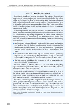 3.   INSTITUTIONAL REFORM: IMPROVING THE EFFECTIVENESS OF POLICY DELIVERY




                                Box 3.14. Interchange Canada
            Interchange Canada is a national programme that involves the temporary
          assignment of employees from one sector to another, including the federal
          public service, other levels of government, private-sector organisations,
          academic institutions and non-profit organisations. These assignments serve
          to strengthen policies, programmes and services, share expertise and best
          practices, and encourage employee development in line with strategic
          organisational needs.
            Interchange Canada encourages employee assignments between the
          federal public service and organisations in other sectors both within Canada
          and internationally. By taking assignments in a new sector, employees
          develop personally and professionally and their organisations benefit from
          new skills, knowledge and approaches. Interchange Canada has the following
          characteristics:
          ● Employees are sponsored by their organisation. During the assignment,
             they work on site with the host organisation but remain employees of the
             sponsoring organisation. At the end of the assignment, they are expected
             to return to their sponsor. An assignment can be for a period of up to three
             years.
          ● Employees maintain their current pay and benefits, and the sponsoring
             organisation continues to pay the participant’s salary and benefits.
             Normally, the host organisation reimburses the sponsor for these costs.
          ● The host pays for initial interview expenses as well as job-related travel
             and training during the assignment.
            Possible conflict of interest situations are examined. Participating
          organisations are responsible for ensuring that there is no possible conflict of
          interest or that the risk is not significant.
            Interchange Canada is open to employees in all groups and at all levels of
          the federal public service and to employees in business, other levels of
          government, Crown corporations, unions, academic institutions and non-
          profit organisations both within Canada and internationally.
            Executives participating in the programme promote linkages between the
          federal government and organisations in the private sector or other levels of
          government, both within Canada and internationally. Because these leaders
          influence an organisation at its highest levels, the knowledge, innovation and
          cultural changes that result from their assignments are long-term and can
          help enhance stakeholder relationships.
          Source: ACOA; the Canada Public Service Agency; the Public Service Commission Advisory
          Council of Canada.




202                                           OECD TERRITORIAL REVIEWS: CHILE – ISBN 978-92-64-06074-6 – © OECD 2009
 