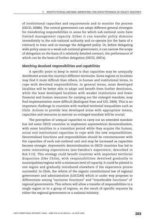 3.   INSTITUTIONAL REFORM: IMPROVING THE EFFECTIVENESS OF POLICY DELIVERY



        of institutional capacities and requirements and to monitor the process
        (OECD, 2008b). The central government can adopt different general strategies
        for transferring responsibilities in areas for which sub-national units have
        limited management capacity. Either it can transfer policy domains
        immediately to the sub-national authority and co-operate (on the basis of a
        contract) to train and co-manage the delegated policy. Or, before delegating
        wide policy areas to a weak sub-national government, it can narrow the scope
        of delegation on the basis of a relatively detailed contract, the performance of
        which can be the basis of further delegation (OECD, 2007a).

        Matching devolved responsibilities and capabilities
             A specific point to keep in mind is that capacities may be unequally
        distributed across the country’s different territories. Some regions or localities
        may find it more difficult than others, in human and institutional terms, to
        cope with devolved responsibilities. In general terms, most developed
        localities will be better able to adapt and benefit from further devolution,
        while the least developed localities with weaker institutions and fewer
        financial and human resources for carrying out the enlarged mandate, may
        find implementation more difficult (Rodriguez Pose and Gill, 2004). This is an
        important challenge in countries with marked territorial inequalities such as
        Chile. Actions to provide less developed areas with appropriate means,
        capacities and resources to execute an enlarged mandate will be crucial.
             The perception of unequal capacities to carry out an extended mandate
        has led some OECD countries to implement asymmetrical decentralisation,
        with some localities in a transition period while they acquire the human,
        social and institutional capacities to cope with the new responsibilities.
        Decentralised functions and responsibilities should be commensurate with
        the capacities of each sub-national unit and may be increased as capacities
        become stronger. Asymmetric decentralisation in OECD countries has led to
        some interesting experiences (see Sweden’s experience, described in
        Box 3.15). This strategy could benefit countries with important territorial
        disparities (like Chile), with responsibilities devolved gradually to
        municipalities/regions with a minimum level of capacity. It could be piloted in
        one region and gradually introduced elsewhere if the experience proves
        successful. In Chile, the reform of the organic constitutional law of regional
        government and administration (LOCGAR) which is under way proposes to
        differentiate among “exclusive functions” and “transferable functions” of
        regional governments. This reform will allow a transfer of responsibilities to a
        single region or to a group of regions, as the result of specific requests by
        either the regional government or a national ministry.




OECD TERRITORIAL REVIEWS: CHILE – ISBN 978-92-64-06074-6 – © OECD 2009
                                                                                                203
 
