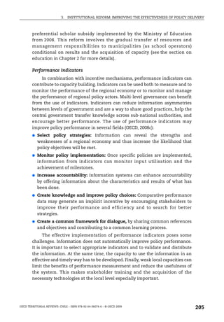 3.   INSTITUTIONAL REFORM: IMPROVING THE EFFECTIVENESS OF POLICY DELIVERY



        preferential scholar subsidy implemented by the Ministry of Education
        from 2008. This reform involves the gradual transfer of resources and
        management responsibilities to municipalities (as school operators)
        conditional on results and the acquisition of capacity (see the section on
        education in Chapter 2 for more details).

        Performance indicators
             In combination with incentive mechanisms, performance indicators can
        contribute to capacity building. Indicators can be used both to measure and to
        monitor the performance of the regional economy or to monitor and manage
        the performance of regional policy actors. Multi-level governance can benefit
        from the use of indicators. Indicators can reduce information asymmetries
        between levels of government and are a way to share good practices, help the
        central government transfer knowledge across sub-national authorities, and
        encourage better performance. The use of performance indicators may
        improve policy performance in several fields (OECD, 2008c):
        ●   Select policy strategies: Information can reveal the strengths and
            weaknesses of a regional economy and thus increase the likelihood that
            policy objectives will be met.
        ●   Monitor policy implementation: Once specific policies are implemented,
            information from indicators can monitor input utilisation and the
            achievement of milestones.
        ●   Increase accountability: Information systems can enhance accountability
            by offering information about the characteristics and results of what has
            been done.
        ●   Create knowledge and improve policy choices: Comparative performance
            data may generate an implicit incentive by encouraging stakeholders to
            improve their performance and efficiency and to search for better
            strategies.
        ●   Create a common framework for dialogue, by sharing common references
            and objectives and contributing to a common learning process.
              The effective implementation of performance indicators poses some
        challenges. Information does not automatically improve policy performance.
        It is important to select appropriate indicators and to validate and distribute
        the information. At the same time, the capacity to use the information in an
        effective and timely way has to be developed. Finally, weak local capacities can
        limit the benefits of performance measurement and reduce the usefulness of
        the system. This makes stakeholder training and the acquisition of the
        necessary technologies at the local level especially important.




OECD TERRITORIAL REVIEWS: CHILE – ISBN 978-92-64-06074-6 – © OECD 2009
                                                                                                205
 