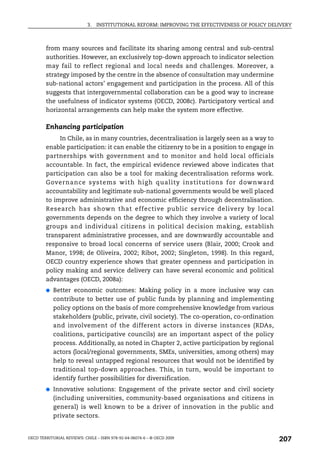 3.   INSTITUTIONAL REFORM: IMPROVING THE EFFECTIVENESS OF POLICY DELIVERY



        from many sources and facilitate its sharing among central and sub-central
        authorities. However, an exclusively top-down approach to indicator selection
        may fail to reflect regional and local needs and challenges. Moreover, a
        strategy imposed by the centre in the absence of consultation may undermine
        sub-national actors’ engagement and participation in the process. All of this
        suggests that intergovernmental collaboration can be a good way to increase
        the usefulness of indicator systems (OECD, 2008c). Participatory vertical and
        horizontal arrangements can help make the system more effective.

        Enhancing participation
             In Chile, as in many countries, decentralisation is largely seen as a way to
        enable participation: it can enable the citizenry to be in a position to engage in
        partnerships with government and to monitor and hold local officials
        accountable. In fact, the empirical evidence reviewed above indicates that
        participation can also be a tool for making decentralisation reforms work.
        Governance systems with high quality institutions for downward
        accountability and legitimate sub-national governments would be well placed
        to improve administrative and economic efficiency through decentralisation.
        Research has shown that effective public service delivery by local
        governments depends on the degree to which they involve a variety of local
        groups and individual citizens in political decision making, establish
        transparent administrative processes, and are downwardly accountable and
        responsive to broad local concerns of service users (Blair, 2000; Crook and
        Manor, 1998; de Oliveira, 2002; Ribot, 2002; Singleton, 1998). In this regard,
        OECD country experience shows that greater openness and participation in
        policy making and service delivery can have several economic and political
        advantages (OECD, 2008a):
        ●   Better economic outcomes: Making policy in a more inclusive way can
            contribute to better use of public funds by planning and implementing
            policy options on the basis of more comprehensive knowledge from various
            stakeholders (public, private, civil society). The co-operation, co-ordination
            and involvement of the different actors in diverse instances (RDAs,
            coalitions, participative councils) are an important aspect of the policy
            process. Additionally, as noted in Chapter 2, active participation by regional
            actors (local/regional governments, SMEs, universities, among others) may
            help to reveal untapped regional resources that would not be identified by
            traditional top-down approaches. This, in turn, would be important to
            identify further possibilities for diversification.
        ●   Innovative solutions: Engagement of the private sector and civil society
            (including universities, community-based organisations and citizens in
            general) is well known to be a driver of innovation in the public and
            private sectors.


OECD TERRITORIAL REVIEWS: CHILE – ISBN 978-92-64-06074-6 – © OECD 2009
                                                                                                207
 