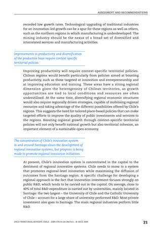 ASSESSMENT AND RECOMMENDATIONS



        recorded low growth rates. Technological upgrading of traditional industries
        for an innovation-led growth can be a spur for these regions as well as others,
        such as the northern regions in which manufacturing is underdeveloped. The
        mining industry should be the nexus of a broad set of diversified and
        interrelated services and manufacturing activities.


Improvements in productivity and diversification
of the productive base require context-specific
territorial policies

        Improving productivity will require context-specific territorial policies.
        Chilean regions would benefit particularly from policies aimed at boosting
        productivity, such as those targeted at innovation and entrepreneurship and
        at improving education and training. These areas have a strong regional
        dimension given the heterogeneity of Chilean territories, as growth
        opportunities are tied to local conditions and resources are often
        underutilised. At the same time, diversifying regional economic structures
        would also require regionally driven strategies, capable of mobilising regional
        resources and taking advantage of the different possibilities offered by Chile’s
        regions. This suggests the need for tailored place-based policies that can make
        targeted efforts to improve the quality of public investments and services to
        the regions. Boosting regional growth through context-specific territorial
        policies will not only benefit national growth but also territorial cohesion, an
        important element of a sustainable open economy.


The concentration of Chile’s innovation system
in and around Santiago slows the development of
regional innovative systems, but progress is being
made to promote regional innovation initiatives

        At present, Chile’s innovation system is concentrated in the capital to the
        detriment of regional innovative systems. Chile needs to move to a system
        that promotes regional-level innovation while maximising the diffusion of
        outcomes from the Santiago region. A specific challenge for developing a
        regional approach is the fact that innovation investment focuses strongly on
        public R&D, which tends to be carried out in the capital. On average, close to
        40% of total R&D expenditure is carried out by universities, mainly located in
        Santiago: the two largest – the University of Chile and the Catholic University
        of Chile – account for a large share of university-performed R&D. Most private
        investment also goes to Santiago. The main regional industries perform little
        R&D.



OECD TERRITORIAL REVIEWS: CHILE – ISBN 978-92-64-06074-6 – © OECD 2009
                                                                                                    21
 