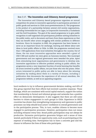 3.   INSTITUTIONAL REFORM: IMPROVING THE EFFECTIVENESS OF POLICY DELIVERY




            Box 3.17. The Innovation and Citizenry Award programme
            The Innovation and Citizenry Award programme organises an annual
          competition for prizes in innovative approaches to participatory provision of
          public goods and services in Chile (www.premioinnovacion.cl). The programme
          is the product of a partnership between several civil society organisations,
          including Universidad de Los Lagos, la Corporación Innovación y Ciudadanía
          and the Ford Foundation. The goal of the award programme is to give public
          recognition to self-organised and participatory problem-solving initiatives in
          the public realm, and to document and learn from these experiences so that
          they can benefit other actors struggling with similar problems in different
          locations. Since its inception in 2000, the programme has been known to
          serve as an important forum for exchange, learning and debate about new
          ideas in local public affairs in Chile. In 2006, the programme received more
          than 1 500 applications from local initiatives throughout the country. Out of
          these, the ten most innovative approaches were awarded a grant of
          USD 5 000 and another ten were given an honorary mention. Two municipal
          governments and one regional government were awarded the prize. Apart
          from stimulating local organisations and governments to develop new,
          innovative approaches to effective problem solving in public affairs, the
          programme serves a very important function of social learning that benefits
          all actors involved in public affairs, not just those who win the prizes. Other
          actors interested in public policy are able to learn about the winning
          initiatives by reading about them in a variety of forums, including a
          publication that documents the experience of all annual awardees, the
          programme website, as well as an appealing magazine.



        local residents to try to influence governmental decision making, and 45% of
        this group reported that their efforts had received a positive response. These
        findings, which are consistent with social capital research, support the notion
        that membership in formal and informal groups and networks has a positive
        effect on democratic development. It also suggests that there are still some
        barriers to citizen engagement in such groups in Chile. Experience in OECD
        countries has shown that strengthening transparency and openness in public
        processes can help rebuild local actors’ confidence in overall government and
        in the participative process. This, in turn, enables citizens to become more
        engaged in participative processes. However, participation does not mean
        including everyone every time. Broad public participation may not always be
        productive. Excessive participation generates fatigue and a sense of time
        wasted, particularly if there are opportunity costs, such as participating at the
        expense of working time. Participation has to have a concrete goal and the
        chance to influence the lives of those who participate.



210                                        OECD TERRITORIAL REVIEWS: CHILE – ISBN 978-92-64-06074-6 – © OECD 2009
 