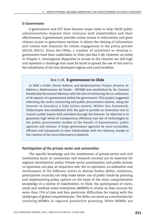 3.   INSTITUTIONAL REFORM: IMPROVING THE EFFECTIVENESS OF POLICY DELIVERY



        E-Government
             E-government and ICT have become major tools to help OECD public
        administrations improve their relations with stakeholders and their
        effectiveness. E-government provides online access to information and gives
        citizens access to government services. It allows the sharing of information
        and creates new channels for citizen engagement in the policy process
        (OECD, 2007c). Since the 1990s, a number of initiatives to develop e-
        government have been undertaken in Chile (see Box 3.18). However, as noted
        in Chapter 1, interregional disparities in access to the Internet are still high
        and represent a challenge that must be faced to spread the use of this tool to
        the inhabitants of the less developed regions and rural localities.



                                    Box 3.18. E-government in Chile
               In 2000 a Public Sector Reform and Modernisation Project (Proyecto de
            Reforma y Modernizacion del Estado – PRYME) was established by the General
            Presidential Secretariat Ministry with the aim of enhancing the co-ordination
            of all aspects of e-government within the government. This project suggested
            reforming the entire contracting and public procurement system, using the
            Internet to introduce a fully online system. Within this framework,
            Chilecompra was established with the goal to provide an innovative tool to
            connect public buyers with providers through the Internet. Its objective is to
            guarantee high levels of transparency, efficiency and use of technologies in
            the public procurement market to the benefit of businessmen, public
            agencies and citizens. It helps government agencies be more accessible,
            efficient and transparent in their relationships with the citizenry, thanks to
            the creation of the www.chilecompra.cl platform.




        Participation of the private sector and universities
             The specific knowledge and the involvement of private-sector and civil
        institutions (such as universities and research centres) can be essential for
        regional development policy. Private-sector participation and public-private
        co-operation can play an important role: the co-operation, co-ordination and
        involvement of the different actors in diverse bodies (RDAs, coalitions,
        participative councils) can help make better use of public funds by planning
        and implementing policy options on the basis of the more comprehensive
        knowledge of a variety of stakeholders. In Chile, the participation of micro,
        small and medium-sized enterprises (MSMES) is crucial as they account for
        more than 75% of jobs and face particular difficulties for coping with the
        challenges of global competitiveness. The RDAs can serve as a mechanism for
        involving MSMEs in regional productive planning. When MSMEs are


OECD TERRITORIAL REVIEWS: CHILE – ISBN 978-92-64-06074-6 – © OECD 2009
                                                                                                211
 