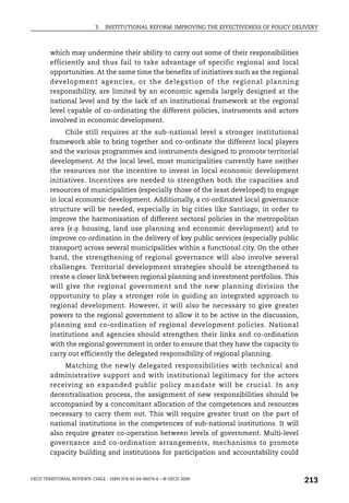 3.   INSTITUTIONAL REFORM: IMPROVING THE EFFECTIVENESS OF POLICY DELIVERY



        which may undermine their ability to carry out some of their responsibilities
        efficiently and thus fail to take advantage of specific regional and local
        opportunities. At the same time the benefits of initiatives such as the regional
        development agencies, or the delegation of the reg ional planning
        responsibility, are limited by an economic agenda largely designed at the
        national level and by the lack of an institutional framework at the regional
        level capable of co-ordinating the different policies, instruments and actors
        involved in economic development.
             Chile still requires at the sub-national level a stronger institutional
        framework able to bring together and co-ordinate the different local players
        and the various programmes and instruments designed to promote territorial
        development. At the local level, most municipalities currently have neither
        the resources nor the incentive to invest in local economic development
        initiatives. Incentives are needed to strengthen both the capacities and
        resources of municipalities (especially those of the least developed) to engage
        in local economic development. Additionally, a co-ordinated local governance
        structure will be needed, especially in big cities like Santiago, in order to
        improve the harmonisation of different sectoral policies in the metropolitan
        area (e.g. housing, land use planning and economic development) and to
        improve co-ordination in the delivery of key public services (especially public
        transport) across several municipalities within a functional city. On the other
        hand, the strengthening of regional governance will also involve several
        challenges. Territorial development strategies should be strengthened to
        create a closer link between regional planning and investment portfolios. This
        will give the regional government and the new planning division the
        opportunity to play a stronger role in guiding an integrated approach to
        regional development. However, it will also be necessary to give greater
        powers to the regional government to allow it to be active in the discussion,
        planning and co-ordination of regional development policies. National
        institutions and agencies should strengthen their links and co-ordination
        with the regional government in order to ensure that they have the capacity to
        carry out efficiently the delegated responsibility of regional planning.
             Matching the newly delegated responsibilities with technical and
        administrative support and with institutional legitimacy for the actors
        receiving an expanded public policy mandate will be crucial. In any
        decentralisation process, the assignment of new responsibilities should be
        accompanied by a concomitant allocation of the competences and resources
        necessary to carry them out. This will require greater trust on the part of
        national institutions in the competences of sub-national institutions. It will
        also require greater co-operation between levels of government. Multi-level
        governance and co-ordination arrangements, mechanisms to promote
        capacity building and institutions for participation and accountability could


OECD TERRITORIAL REVIEWS: CHILE – ISBN 978-92-64-06074-6 – © OECD 2009
                                                                                                213
 