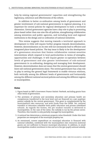 3.   INSTITUTIONAL REFORM: IMPROVING THE EFFECTIVENESS OF POLICY DELIVERY



        help by raising regional governments’ capacities and strengthening the
        legitimacy, coherence and effectiveness of the reform.
             In addition to better co-ordination among levels of government and
        greater involvement of sub-national governments in regional planning, it is
        important for central policies for regional development to have a territorial
        dimension. Central government agencies have a key role to play in promoting
        place-based rather than one-size-fits-all policies, strengthening collaboration
        among ministries and public agencies, and including local and regional
        institutions in the design and co-ordination of national initiatives.
             This review suggests that moving towards a territorial approach to
        development in Chile will require further progress towards decentralisation.
        However, decentralisation on its own will not necessarily lead to efficient and
        integrated place-based policies. The key issue is likely to be the development
        of a governance structure that fosters collaborative context-sensitive
        interventions which respond to local particularities in terms of strengths,
        opportunities and challenges. It will require greater co-operation between
        levels of government and also greater involvement of sub-national
        governments in co-ordinating, designing and managing their development.
        However, decentralisation does not mean that the central government should
        leave sub-national governments alone. The central government has a key role
        to play in setting the general legal framework to enable virtuous relations,
        both vertically among the different levels of governments and horizontally
        among the different national sectoral policies and among the different regions
        or municipalities.



        Notes
         1. Figure based on IMF’s Government Finance Statistic Yearbook, excluding grants from
            other levels of government.
         2. The provision of primary and secondary education and primary health are
            competences transferred to the local level and are financed on a per pupil/per
            patient subsidy by the central government. This grant is complemented by the
            municipality’s own resources, and with funds from the FNDR. Yet, national
            transfers to education subsidise both public education and private subsidised
            schools. As regards the former, the per student transfer is delivered to
            municipalities. In the case of the latter, the subsidy is run by the private sector.
            Therefore, this transfer is only partially managed by municipalities.
         3. A national law determines a minimum property value threshold. Under this limit
            properties are exempted of the municipal property tax.
         4. As mentioned, current expenditure on municipal education is financed with
            national subsidies, combined with the municipality’s own resources (national
            grants are not sufficient to finance municipal education). In addition, in small
            municipalities student enrolment is low and so is the (per pupil) national subsidy.




214                                          OECD TERRITORIAL REVIEWS: CHILE – ISBN 978-92-64-06074-6 – © OECD 2009
 