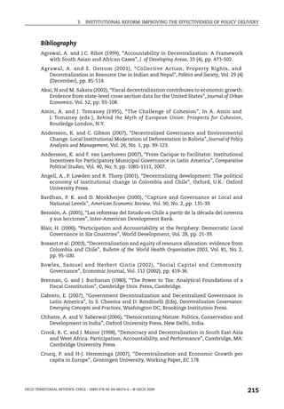 3.   INSTITUTIONAL REFORM: IMPROVING THE EFFECTIVENESS OF POLICY DELIVERY



        Bibliography
        Agrawal, A. and J.C. Ribot (1999), “Accountability in Decentralization: A Framework
           with South Asian and African Cases”, J. of Developing Areas, 33 (4), pp. 473-502.
        Agrawal, A. and E. Ostrom (2001), “Collective Action, Property Rights, and
           Decentralization in Resource Use in Indian and Nepal”, Politics and Society, Vol. 29 (4)
           (December), pp. 85-514.
        Akai, N and M. Sakata (2002), “Fiscal decentralization contributes to economic growth:
           Evidence from state-level cross section data for the United States”, Journal of Urban
           Economics, Vol. 52, pp. 93-108.
        Amin, A. and J. Tomaney (1995), “The Challenge of Cohesion”, In A. Amin and
          J. Tomaney (eds.), Behind the Myth of European Union: Prospects for Cohesion,
          Routledge London, N.Y.
        Andersson, K. and C. Gibson (2007), “Decentralized Governance and Environmental
           Change: Local Institutional Moderation of Deforestation in Bolivia”, Journal of Policy
           Analysis and Management, Vol. 26, No. 1, pp. 99-123.
        Andersson, K. and F. van Laerhoven (2007), “From Cacique to Facilitator: Institutional
           Incentives for Participatory Municipal Governance in Latin America”, Comparative
           Political Studies, Vol. 40, No. 9, pp. 1085-1111, 2007.
        Angell, A., P. Lowden and R. Thorp (2001), “Decentralizing development: The political
           economy of institutional change in Colombia and Chile”, Oxford, U.K.: Oxford
           University Press.
        Bardhan, P. K. and D. Mookherjee (2000), “Capture and Governance at Local and
           National Levels”, American Economic Review, Vol. 90, No. 2, pp. 135-39.
        Bensión, A. (2005), “Las reformas del Estado en Chile a partir de la década del noventa
           y sus lecciones”, Inter-American Development Bank.
        Blair, H. (2000), “Participation and Accountability at the Periphery: Democratic Local
            Governance in Six Countries”, World Development, Vol. 28, pp. 21-39.
        Bossert et al. (2003), “Decentralization and equity of resource allocation: evidence from
           Colombia and Chile”, Bulletin of the World Health Organization 2003, Vol. 81, No. 2,
           pp. 95-100.
        Bowles, Samuel and Herbert Gintis (2002), “Social Capital and Community
           Governance”, Economic Journal, Vol. 112 (2002), pp. 419-36.
        Brennan, G. and J. Buchanan (1980), “The Power to Tax: Analytical Foundations of a
           Fiscal Constitution”, Cambridge Univ. Press, Cambridge.
        Cabrero, E. (2007), “Government Decentralization and Decentralized Governnace in
           Latin America”, In S. Cheema and D. Rondinelli (Eds), Decentralization Governance:
           Emerging Concepts and Practices, Washington DC, Brookings Institution Press.
        Chhatre, A. and V. Saberwal (2006), “Democratizing Nature: Politics, Conservation and
           Development in India”, Oxford University Press, New Delhi, India.
        Crook, R. C. and J. Manor (1998), “Democracy and Decentralization in South East Asia
           and West Africa: Participation, Accountability, and Performance”, Cambridge, MA:
           Cambridge University Press.
        Crucq, P. and H-J. Hemminga (2007), “Decentralization and Economic Growth per
           capita in Europe”, Groningen University, Working Paper, EC 178.




OECD TERRITORIAL REVIEWS: CHILE – ISBN 978-92-64-06074-6 – © OECD 2009
                                                                                                      215
 
