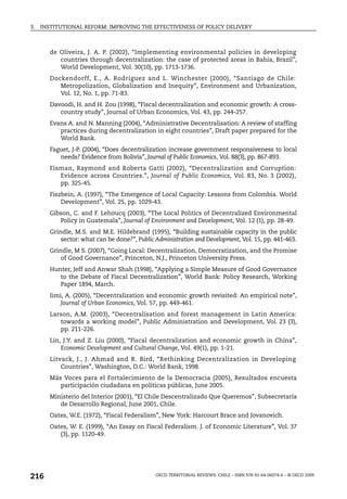 3.   INSTITUTIONAL REFORM: IMPROVING THE EFFECTIVENESS OF POLICY DELIVERY



        de Oliveira, J. A. P. (2002), “Implementing environmental policies in developing
           countries through decentralization: the case of protected areas in Bahia, Brazil”,
           World Development, Vol. 30(10), pp. 1713-1736.
        Dockendorff, E., A. Rodríguez and L. Winchester (2000), “Santiago de Chile:
           Metropolization, Globalization and Inequity”, Environment and Urbanization,
           Vol. 12, No. 1, pp. 71-83.
        Davoodi, H. and H. Zou (1998), “Fiscal decentralization and economic growth: A cross-
           country study”, Journal of Urban Economics, Vol. 43, pp. 244-257.
        Evans A. and N. Manning (2004), “Administrative Decentralisation: A review of staffing
           practices during decentralization in eight countries”, Draft paper prepared for the
           World Bank.
        Faguet, J-P. (2004), “Does decentralization increase government responsiveness to local
           needs? Evidence from Bolivia”, Journal of Public Economics, Vol. 88(3), pp. 867-893.
        Fisman, Raymond and Roberta Gatti (2002), “Decentralization and Corruption:
           Evidence across Countries.”, Journal of Public Economics, Vol. 83, No. 3 (2002),
           pp. 325-45.
        Fiszbein, A. (1997), “The Emergence of Local Capacity: Lessons from Colombia. World
            Development”, Vol. 25, pp. 1029-43.
        Gibson, C. and F. Lehoucq (2003), “The Local Politics of Decentralized Environmental
           Policy in Guatemala”, Journal of Environment and Development, Vol. 12 (1), pp. 28-49.
        Grindle, M.S. and M.E. Hildebrand (1995), “Building sustainable capacity in the public
            sector: what can be done?”, Public Administration and Development, Vol. 15, pp. 441-463.
        Grindle, M S. (2007), “Going Local: Decentralization, Democratization, and the Promise
            of Good Governance”, Princeton, N.J., Princeton University Press.
        Hunter, Jeff and Anwar Shah (1998), “Applying a Simple Measure of Good Governance
           to the Debate of Fiscal Decentralization”, World Bank: Policy Research, Working
           Paper 1894, March.
        Iimi, A. (2005), “Decentralization and economic growth revisited: An empirical note”,
            Journal of Urban Economics, Vol. 57, pp. 449-461.
        Larson, A.M. (2003), “Decentralisation and forest management in Latin America:
           towards a working model”, Public Administration and Development, Vol. 23 (3),
           pp. 211-226.
        Lin, J.Y. and Z. Liu (2000), “Fiscal decentralization and economic growth in China”,
            Economic Development and Cultural Change, Vol. 49(1), pp. 1-21.
        Litvack, J., J. Ahmad and R. Bird, “Rethinking Decentralization in Developing
            Countries”, Washington, D.C.: World Bank, 1998.
        Más Voces para el Fortalecimiento de la Democracia (2005), Resultados encuesta
           participación ciudadana en políticas públicas, June 2005.
        Ministerio del Interior (2001), “El Chile Descentralizado Que Queremos”, Subsecretaría
           de Desarrollo Regional, June 2001, Chile.
        Oates, W.E. (1972), “Fiscal Federalism”, New York: Harcourt Brace and Jovanovich.
        Oates, W. E. (1999), “An Essay on Fiscal Federalism. J. of Economic Literature”, Vol. 37
           (3), pp. 1120-49.




216                                            OECD TERRITORIAL REVIEWS: CHILE – ISBN 978-92-64-06074-6 – © OECD 2009
 