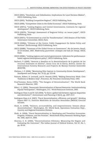 3.   INSTITUTIONAL REFORM: IMPROVING THE EFFECTIVENESS OF POLICY DELIVERY



        OECD (2001), “Devolution and Globalisation; Implications for Local Decision Makers”,
           OECD Publishing, Paris.
        OECD (2005), “Building Competitive Regions”, OECD Publishing, Paris.
        OECD (2006), “Competitive Cities in the Global Economy”, OECD Publishing, Paris.
        OECD (2007a), “Linking Regions and Central Governments; Contracts for regional
           development”, OECD Publishing, Paris.
        OECD (2007b), “Strategic Assessment of Regional Policy: an issues paper”, OECD
           Publishing, Paris.
        OECD (2007c), “E-Government as a tool for Transformation”, 35th Session of the Public
           Governance Committee, OECD, Paris.
        OECD (2008a), “Citizens at the Centre: Public Engagement for Better Policy and
           Services” (forthcoming), OECD Publishing, Paris.
        OECD (2008b), “Summary of the Global Forum on Governance”, Rio de Janeiro, Brazil,
           22-23 October, 2007, Modernising government: strategies and tools for change, OECD,
           Paris.
        OECD (2008c), “Linking regions and central governments: Indicators for performance-
           based regional development policy”, OECD Publishing, Paris.
        Pacheco, P. (2000), “Avances y desafios en la descentralizacio de la gestion de los
           recursos forestales en Bolivia”, Santa Cruz de la Sierra, Bolivia: Center for
           International Forestry Research and Proyecto de Manejo Forestal Sostenible
           (BOLFOR).
        Platteau, J.-P. (2004), “Monitoring Elite Capture in Community-Driven Development”,
            Development and Change, Vol. 35 (2), pp. 223-46.
        Putnam, Robert, R. Leonardi, and R. Nanetti (1993), “Making Democracy Work: Civic
           Traditions in Modern Italy”, Princeton, NJ: Princeton University Press, 1993.
        Prud’homme, Remy (1995), “The Dangers of Decentralization”, The World Bank
           Research Observer, 1995.
        Ribot, J. C. (2002), “Democratic Decentralization of Natural Resources: Institutionalizing
           Popular Participation”, Washington, D.C.: World Resources Institute, 2002.
        Rodríguez-Pose A and N. Gill (2004), “Is there a global link between regional disparities
           and devolution?”, Environment and Planning A 36(12), pp. 2097-2117.
        Rodríguez-Pose et al. (2007), “Fiscal decentralisation, efficiency, and growth”, Working
           Papers 2007-11, Instituto Madrileño de Estudios Avanzados (IMDEA) Ciencias
           Sociales.
        Shah, A. (1998), “Balance, accountability, and responsiveness: lessons about
           decentralization”, Washington, DC: World Bank, Operations Evaluation Dept.,
           Country and Regional Evaluation Division.
        Shah, A. (2004), “Fiscal Decentralization in Developing and Transition Economies:
           Progress, Problems, and the Promise”, World Bank Policy Research Working Paper
           No. 3282, April 21, 2004.
        Sharma, C. K. (2006), “Decentralization Dilemma: Measuring the Degree and
           Evaluating the Outcomes”, The Indian Journal of Political Science, Vol. 67, No. 1,
           pp. 49-64.




OECD TERRITORIAL REVIEWS: CHILE – ISBN 978-92-64-06074-6 – © OECD 2009
                                                                                                     217
 