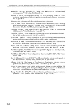 3.   INSTITUTIONAL REFORM: IMPROVING THE EFFECTIVENESS OF POLICY DELIVERY



        Singleton, S. (1998), “Constructing cooperation: evolution of institutions of
           comanagement”, University of Michigan Press.
        Stansel, D. (2005), “Local decentralization and local economic growth: A cross-
           sectional examination of US metropolitan areas”, Journal of Urban Economics,
           Vol. 57, pp. 55-72.
        Subdere (2006), “Memoria de la descentralización 2000-2006”, 2006.
        Tanzi, V. (1996), “Fiscal Federalism and Decentralization: A Review of Some Efficiency
           and Macroeconomic Aspects”, Annual Bank Conference on Development
           Economics 1995, The World Bank, Washington D.C., pp. 295-316.
        Thiessen, U. (2003), “Fiscal decentralisation and economic growth in high-income
           OECD countries”, Fiscal Studies, Vol. 24, pp. 237-74.
        Thornton, J. (2007), “Fiscal decentralization and economic growth reconsidered”,
           Journal of Urban Economics, Vol. 61 (2007), pp. 64-70.
        Valenzuela, J. P. (2006), “Análisis prospectivo de las capacidades institucionales y de
            gestión de los gobiernos subnacionales en Chile”, IADB, Washington.
        Waissbluth, M. (2006), “La Reforma del Estado en Chile 1990-2005, de la Confrontación
           al Consenso”, Boletin Electrónico de ESADE, Barcelona, March 2006.
        Woller, G.M. and K. Phillips (1998), “Fiscal decentralization and LDC growth: An
           empirical investigation”, Journal of Development Studies, Vol. 34(4), pp. 138-148.
        World Bank (2005), “World Development Report 2006: Equity and Development”,
          Washington DC: World Bank Group.
        World Bank (2006), “Chile Towards Equality of Opportunity, 2006-2010”, Policy Notes,
           July 12, 2006.
        Xie, D., H. Zou and H. Davoodi (1999), “Fiscal decentralization and economic growth in
            the United States”, Journal of Urban Economics, Vol. 45, pp. 228-239.
        Yilmaz, S. (1999), “The impact of fiscal decentralization on macroeconomic
           performance, Proceedings”, National Tax Association, pp. 251-260.
        Zegras, C. and R. Gakenheimer (2000), “Urban Growth Management for Mobility: The
           Case of the Santiago, Chile Metropolitan Region”, Report prepared for the Lincoln
           Institute of Land Policy and the MIT Cooperative Mobility Program.
        Zhang, T. and H. Zou (1998), “Fiscal decentralization, public spending, and economic
           growth in China”, Journal of Public Economics, Vol. 67, pp. 221-240.




218                                          OECD TERRITORIAL REVIEWS: CHILE – ISBN 978-92-64-06074-6 – © OECD 2009
 