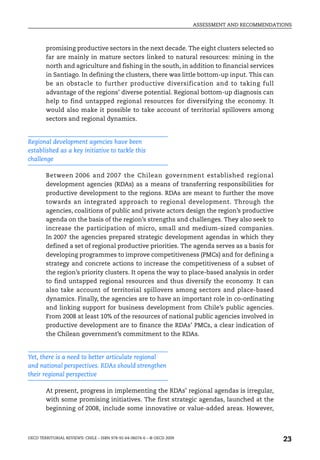 ASSESSMENT AND RECOMMENDATIONS



        promising productive sectors in the next decade. The eight clusters selected so
        far are mainly in mature sectors linked to natural resources: mining in the
        north and agriculture and fishing in the south, in addition to financial services
        in Santiago. In defining the clusters, there was little bottom-up input. This can
        be an obstacle to further productive diversification and to taking full
        advantage of the regions’ diverse potential. Regional bottom-up diagnosis can
        help to find untapped regional resources for diversifying the economy. It
        would also make it possible to take account of territorial spillovers among
        sectors and regional dynamics.


Regional development agencies have been
established as a key initiative to tackle this
challenge

        Between 2006 and 2007 the Chilean government established regional
        development agencies (RDAs) as a means of transferring responsibilities for
        productive development to the regions. RDAs are meant to further the move
        towards an integrated approach to regional development. Through the
        agencies, coalitions of public and private actors design the region’s productive
        agenda on the basis of the region’s strengths and challenges. They also seek to
        increase the participation of micro, small and medium-sized companies.
        In 2007 the agencies prepared strategic development agendas in which they
        defined a set of regional productive priorities. The agenda serves as a basis for
        developing programmes to improve competitiveness (PMCs) and for defining a
        strategy and concrete actions to increase the competitiveness of a subset of
        the region’s priority clusters. It opens the way to place-based analysis in order
        to find untapped regional resources and thus diversify the economy. It can
        also take account of territorial spillovers among sectors and place-based
        dynamics. Finally, the agencies are to have an important role in co-ordinating
        and linking support for business development from Chile’s public agencies.
        From 2008 at least 10% of the resources of national public agencies involved in
        productive development are to finance the RDAs’ PMCs, a clear indication of
        the Chilean government’s commitment to the RDAs.


Yet, there is a need to better articulate regional
and national perspectives. RDAs should strengthen
their regional perspective

        At present, progress in implementing the RDAs’ regional agendas is irregular,
        with some promising initiatives. The first strategic agendas, launched at the
        beginning of 2008, include some innovative or value-added areas. However,



OECD TERRITORIAL REVIEWS: CHILE – ISBN 978-92-64-06074-6 – © OECD 2009
                                                                                                    23
 