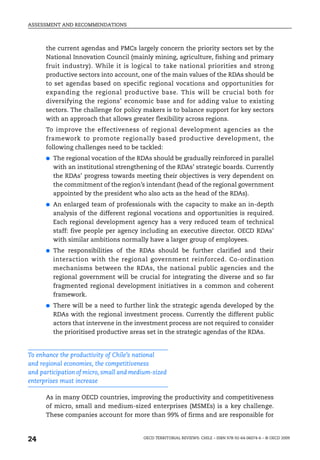 ASSESSMENT AND RECOMMENDATIONS



      the current agendas and PMCs largely concern the priority sectors set by the
      National Innovation Council (mainly mining, agriculture, fishing and primary
      fruit industry). While it is logical to take national priorities and strong
      productive sectors into account, one of the main values of the RDAs should be
      to set agendas based on specific regional vocations and opportunities for
      expanding the regional productive base. This will be crucial both for
      diversifying the regions’ economic base and for adding value to existing
      sectors. The challenge for policy makers is to balance support for key sectors
      with an approach that allows greater flexibility across regions.
      To improve the effectiveness of regional development agencies as the
      framework to promote regionally based productive development, the
      following challenges need to be tackled:
      ●   The regional vocation of the RDAs should be gradually reinforced in parallel
          with an institutional strengthening of the RDAs’ strategic boards. Currently
          the RDAs’ progress towards meeting their objectives is very dependent on
          the commitment of the region’s intendant (head of the regional government
          appointed by the president who also acts as the head of the RDAs).
      ●   An enlarged team of professionals with the capacity to make an in-depth
          analysis of the different regional vocations and opportunities is required.
          Each regional development agency has a very reduced team of technical
          staff: five people per agency including an executive director. OECD RDAs’
          with similar ambitions normally have a larger group of employees.
      ●   The responsibilities of the RDAs should be further clarified and their
          interaction with the regional government reinforced. Co-ordination
          mechanisms between the RDAs, the national public agencies and the
          regional government will be crucial for integrating the diverse and so far
          fragmented regional development initiatives in a common and coherent
          framework.
      ●   There will be a need to further link the strategic agenda developed by the
          RDAs with the regional investment process. Currently the different public
          actors that intervene in the investment process are not required to consider
          the prioritised productive areas set in the strategic agendas of the RDAs.


To enhance the productivity of Chile’s national
and regional economies, the competitiveness
and participation of micro, small and medium-sized
enterprises must increase

      As in many OECD countries, improving the productivity and competitiveness
      of micro, small and medium-sized enterprises (MSMEs) is a key challenge.
      These companies account for more than 99% of firms and are responsible for



24                                       OECD TERRITORIAL REVIEWS: CHILE – ISBN 978-92-64-06074-6 – © OECD 2009
 