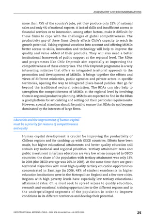 ASSESSMENT AND RECOMMENDATIONS



        more than 75% of the country’s jobs, yet they produce only 21% of national
        sales and only 4% of national exports. A lack of skills and insufficient access to
        financial services or to innovation, among other factors, make it difficult for
        these firms to cope with the challenges of global competitiveness. The
        productivity gap of these firms clearly affects Chile’s capacity to reach its
        growth potential. Taking regional vocations into account and offering MSMEs
        better access to skills, innovation and technology will help to improve the
        quality and value added of their products. They will also need a better
        institutional framework of public support at the regional level. The RDAs
        and programmes like Chile Emprende aim especially at improving the
        competitiveness of these enterprises. The Chile Emprende programme is a very
        interesting initiative that offers an integrated territorial approach to the
        promotion and development of MSMEs. It brings together the efforts and
        views of different ministries, public agencies and private actors in specific
        territories, opening the way to integrated place-based policies that go far
        beyond the traditional sectoral orientation. The RDAs can also help to
        strengthen the competitiveness of MSMEs at the regional level by involving
        them in regional productive planning. MSMEs are expected to find in the RDAs
        a good platform for articulating and setting out their particular requirements.
        However, special attention should be paid to ensure that RDAs do not become
        dominated by the interests of large firms.


Education and the improvement of human capital
must be a priority for reasons of competitiveness
and equity

        Human capital development is crucial for improving the productivity of
        Chilean regions and for catching up with OECD countries. Efforts have been
        made, but higher educational attainments and better quality education still
        remain key national and regional priorities. Tertiary attainment rates and
        public investment in tertiary education are very low when compared to OECD
        countries: the share of the population with tertiary attainment was only 13%
        in 2004 (the OECD average was 26% in 2005). At the same time there are great
        territorial disparities with most high-quality tertiary education opportunities
        concentrated in Santiago (in 2006, 48% of student enrolments in higher
        education institutions were in the Metropolitan Region) and a few core cities.
        Regions with high poverty levels have especially low tertiary educational
        attainment rates. Chile must seek to spread access to quality education,
        research and vocational training opportunities to the different regions and to
        the underprivileged segments of the population in order to improve
        conditions in its different territories and develop their potential.




OECD TERRITORIAL REVIEWS: CHILE – ISBN 978-92-64-06074-6 – © OECD 2009
                                                                                                    25
 