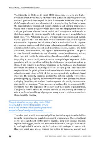 ASSESSMENT AND RECOMMENDATIONS



      Traditionally, in Chile, as in most OECD countries, research and higher
      education institutions (RHEIs) emphasise the pursuit of knowledge based on
      national goals with little regard for local frameworks. Given the diversity of
      Chile’s regional assets and characteristics, strengthening the links between
      the regional labour market and higher education and training programmes
      would help to close the gap between education and employment portfolios
      and give graduates a better chance to find local employment and remain in
      their home region. By meeting specific skills requirements it would also help
      local employers. Achieving this goal will require: i) education and human
      capital policies that are sensitive to the characteristics of the regional
      environment; ii) greater participation of education institutions in regional
      development matters; and iii) stronger collaboration and links among higher
      education institutions, research and innovation centres, regional and local
      authorities, local businesses, and regional development agencies. The goal is
      to raise the quality and relevance of education, research and training, making
      them more relevant to the economic needs and potential of each region.
      Improving access to quality education for underprivileged segments of the
      population will be crucial for tackling the challenge of income inequalities in
      Chile. It will require in particular increases in the technical and financial
      resources available to municipalities for carrying out their devolved
      responsibilities for public primary and secondary education, since municipal
      schools manage close to 70% of the socio-economically underprivileged
      students. The recently approved preferential scholar subsidy represents a
      promising step by targeting educational subsidies to the poorest population
      and tying the delivery of funds to the development of a quality improvement
      plan and to performance. These measures would need to be accompanied by
      support to raise the capacities of teachers and the quality of programmes,
      along with further efforts to remove barriers to pre-primary and tertiary
      education for vulnerable social groups as a way to reach minimum standards
      throughout the country.


The agricultural sector plays a key role in Chile’s
economy, but to improve the prospects of rural
areas a shift towards a multi-sectoral place-based
approach of rural development is needed

      There is a need to shift from sectoral policies focused on agricultural subsidies
      towards comprehensive rural development programmes. The agricultural
      sector is a significant contributor to regional output in various Chilean
      regions: in O’Higgins, Maule and Araucanía the share of the agriculture sector
      in total regional GDP exceeds 15%; in Coquimbo and Los Lagos is close to 10%.
      However, most agricultural regions lag behind in economic growth and



26                                         OECD TERRITORIAL REVIEWS: CHILE – ISBN 978-92-64-06074-6 – © OECD 2009
 