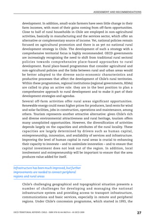 ASSESSMENT AND RECOMMENDATIONS



        development. In addition, small-scale farmers have seen little change in their
        farm incomes, with most of their gains coming from off-farm opportunities.
        Close to half of rural households in Chile are employed in non-agricultural
        activities, basically in manufacturing and the services sector, which offer an
        alternative or complementary source of income. Yet, national policies remain
        focused on agricultural promotion and there is as yet no national rural
        development strategy in Chile. The development of such a strategy with a
        comprehensive territorial focus is highly recommended. OECD governments
        are increasingly recognising the need to shift from traditional rural sectoral
        policies toward s comprehensive place-based approaches to rural
        development. Rural place-based programmes that consider agricultural and
        non-agricultural policies and the links between rural and urban areas would
        be better adapted to the diverse socio-economic characteristics and
        productive processes that affect the development of Chile’s rural territories.
        Within these programmes, regional institutions (regional governments, RDAs)
        are called to play an active role: they are in the best position to plan a
        comprehensive approach to rural development and to make it part of their
        development strategies and agendas.
        Several off-farm activities offer rural areas significant opportunities.
        Renewable energy could mean higher prices for producers, land rents for wind
        and solar facilities, jobs in construction, operations and maintenance, among
        others. Tourism represents another attractive alternative: given Chile’s rich
        and diverse environmental attractiveness and rural heritage, tourism offers
        many unexploited opportunities. However, the diversification of activities
        depends largely on the capacities and attributes of the rural locality. These
        capacities are largely determined by drivers such as human capital,
        entrepreneurship, innovation, and availability of services and infrastructure.
        Improving the level of human capital in rural areas is crucial to enhancing
        their capacity to innovate – and to assimilate innovation – and to ensure that
        capital investment does not leak out of the region. In addition, local
        involvement and entrepreneurship will be important to ensure that the area
        produces value added for itself.


Infrastructure has been much improved, but further
improvements are needed to connect peripheral
regions and rural areas

        Chile’s challenging geographical and topographical situation presents a
        number of challenges fo r developing and manag ing the national
        infrastructure system and providing access to transport infrastructure,
        communications and basic services, especially in remote and peripheral
        regions. Under Chile’s concession programme, which started in 1993, the


OECD TERRITORIAL REVIEWS: CHILE – ISBN 978-92-64-06074-6 – © OECD 2009
                                                                                                    27
 