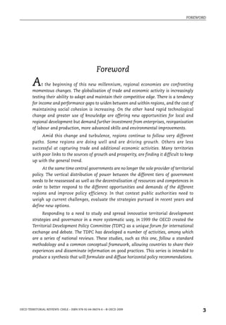 FOREWORD




                                                    Foreword
        A     t the beginning of this new millennium, regional economies are confronting
        momentous changes. The globalisation of trade and economic activity is increasingly
        testing their ability to adapt and maintain their competitive edge. There is a tendency
        for income and performance gaps to widen between and within regions, and the cost of
        maintaining social cohesion is increasing. On the other hand rapid technological
        change and greater use of knowledge are offering new opportunities for local and
        regional development but demand further investment from enterprises, reorganisation
        of labour and production, more advanced skills and environmental improvements.
             Amid this change and turbulence, regions continue to follow very different
        paths. Some regions are doing well and are driving growth. Others are less
        successful at capturing trade and additional economic activities. Many territories
        with poor links to the sources of growth and prosperity, are finding it difficult to keep
        up with the general trend.
              At the same time central governments are no longer the sole provider of territorial
        policy. The vertical distribution of power between the different tiers of government
        needs to be reassessed as well as the decentralisation of resources and competences in
        order to better respond to the different opportunities and demands of the different
        regions and improve policy efficiency. In that context public authorities need to
        weigh up current challenges, evaluate the strategies pursued in recent years and
        define new options.
              Responding to a need to study and spread innovative territorial development
        strategies and governance in a more systematic way, in 1999 the OECD created the
        Territorial Development Policy Committee (TDPC) as a unique forum for international
        exchange and debate. The TDPC has developed a number of activities, among which
        are a series of national reviews. These studies, such as this one, follow a standard
        methodology and a common conceptual framework, allowing countries to share their
        experiences and disseminate information on good practices. This series is intended to
        produce a synthesis that will formulate and diffuse horizontal policy recommendations.




OECD TERRITORIAL REVIEWS: CHILE – ISBN 978-92-64-06074-6 – © OECD 2009
                                                                                                    3
 