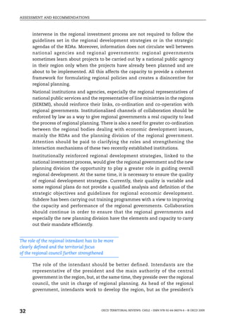 ASSESSMENT AND RECOMMENDATIONS



      intervene in the regional investment process are not required to follow the
      guidelines set in the regional development strategies or in the strategic
      agendas of the RDAs. Moreover, information does not circulate well between
      national agencies and regional governments: regional governments
      sometimes learn about projects to be carried out by a national public agency
      in their region only when the projects have already been planned and are
      about to be implemented. All this affects the capacity to provide a coherent
      framework for formulating regional policies and creates a disincentive for
      regional planning.
      National institutions and agencies, especially the regional representatives of
      national public services and the representative of line ministries in the regions
      (SEREMI), should reinforce their links, co-ordination and co-operation with
      regional governments. Institutionalised channels of collaboration should be
      enforced by law as a way to give regional governments a real capacity to lead
      the process of regional planning. There is also a need for greater co-ordination
      between the regional bodies dealing with economic development issues,
      mainly the RDAs and the planning division of the regional government.
      Attention should be paid to clarifying the roles and strengthening the
      interaction mechanisms of these two recently established institutions.
      Institutionally reinforced regional development strategies, linked to the
      national investment process, would give the regional government and the new
      planning division the opportunity to play a greater role in guiding overall
      regional development. At the same time, it is necessary to ensure the quality
      of regional development strategies. Currently, their quality is variable and
      some regional plans do not provide a qualified analysis and definition of the
      strategic objectives and guidelines for regional economic development.
      Subdere has been carrying out training programmes with a view to improving
      the capacity and performance of the regional governments. Collaboration
      should continue in order to ensure that the regional governments and
      especially the new planning division have the elements and capacity to carry
      out their mandate efficiently.


The role of the regional intendant has to be more
clearly defined and the territorial focus
of the regional council further strengthened

      The role of the intendant should be better defined. Intendants are the
      representative of the president and the main authority of the central
      government in the region, but, at the same time, they preside over the regional
      council, the unit in charge of regional planning. As head of the regional
      government, intendants work to develop the region, but as the president’s




32                                        OECD TERRITORIAL REVIEWS: CHILE – ISBN 978-92-64-06074-6 – © OECD 2009
 